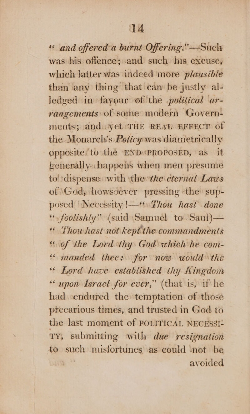 « and offered-a burnt Offering:’—Such was his offence; and such his excuse, which latter was indeed more plausible than any thing that can be justly al- ledged in fayour of the political ar- rangements: of some modern Govern- ments; and..yet THE REAL EFFECT of the Monarch’s Policywas diametrically opposite; to the —END«&lt;PROPOSED, as it generally. happens when men presume to! dispense: with the the eternal Laws of ‘Ged, howsoever pressing “the sup- posed ‘Necessity !—*.Thou hast done “foolishly” (said Samuel to Saul)— © Thowhast not kept the. commandments “of the Lord thy God which he com- “ manded thee: for now would the ** Lord have established thy Kingdom “upon Israel for ever,” (that is, if he had endured the temptation. of those precarious times, and trusted in God to the last moment of POLITICAL NECESSI- Ty, submittin g with due resignation to such misfortunes as could ‘not be avoided ~