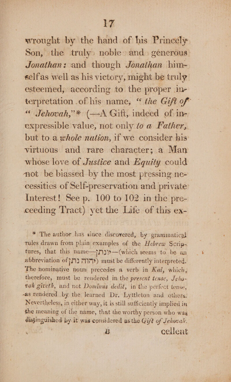 wrought by the hand of his Princely Son, the truly) noble and» generous: Jonathan: and though Jonathan bim- selfas well. as his victory, might be truly esteemed, according to. ee proper in- terpretation .of his name, “ the Gift of « Jehovah,” * (—A Gift, indeed of in- expressible value, not only toa Father, but to a whole nation, if we consider his virtuous and. rare character; a Man whose love of Justice and Equity could not be biassed by the most pressing ne- cessities of Self-preservation and private’ Interest! See p. 100 to 102 in the pre- wes cit Tract) yet the Life of this ex- _ * The author has since discovered, by grammatical Tales drawn from plain examples of the Hebrew Scrip~ tures, that this hame—?\3}9— (w hich seems to be an abbreviation off 3 PT) must be differently interpreted. The nominative noun precedes a verb in Kel, which, therefore, must be rendered in the present tense, Seha- tah giveth, and not Dominus dedit, in the perfect tense, ~as rendered by the learned Dr. Lyttleton and others. Nevertheless, in either way, it is still sufficiently implied in the meaning of the name, that the worthy person who wag disjingiched by-it was considered as the Git of Jehovah. ye | B cellent