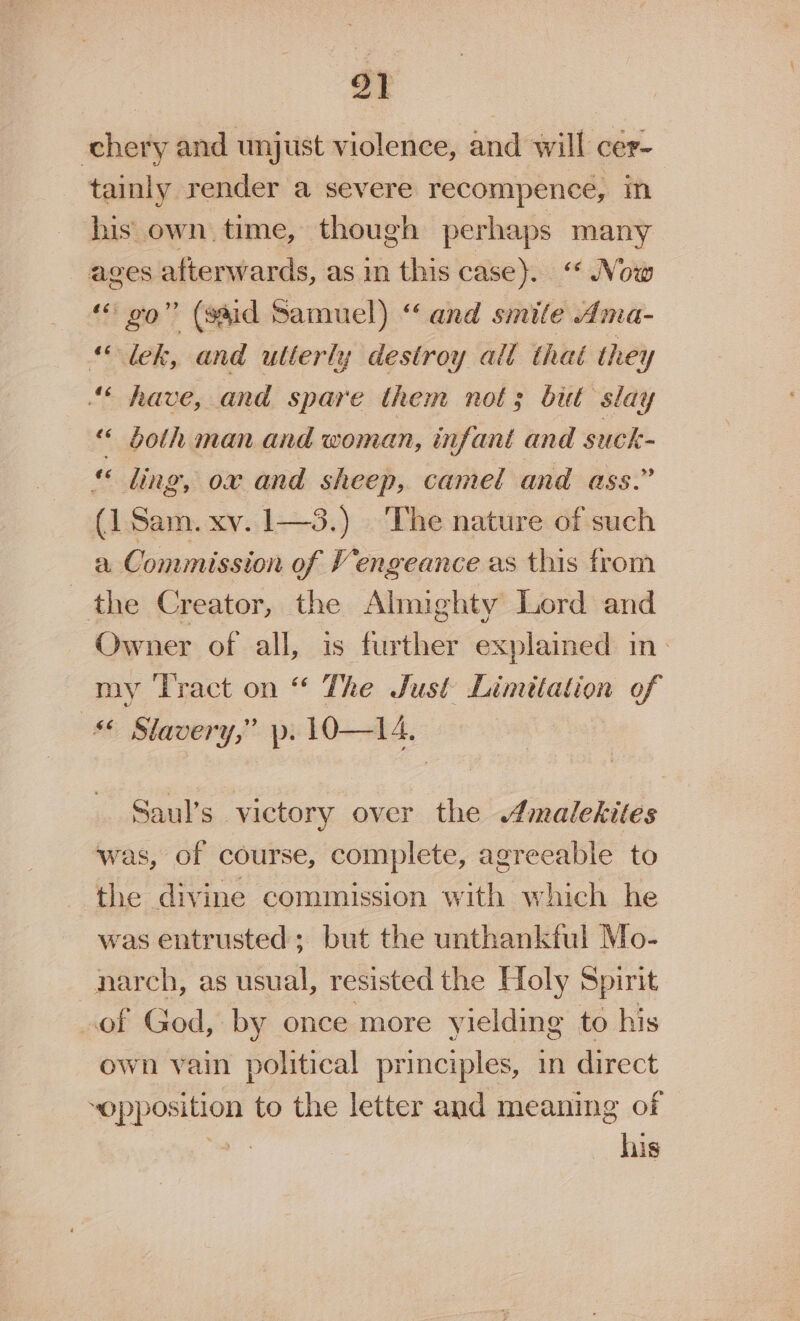 91 chery and unjust violence, and will cer- tainly render a severe recompence, in his own time, though perhaps many ages afterwards, as in this case). Now “go” (said Samuel) “ and smile Ama- ‘lek, and utterly destroy all thai they “6 have, and spare them not; but slay “ both man and woman, infant and suck- « ling, ox and sheep, camel and ass.” (1 Sam. xv. 1—3.) The nature of such a Commission of Vengeance as this from the Creator, the Almighty Lord and Owner of all, is further explained in- my ‘Tract on “ The Just Limitation of Slavery,” p. 1O—I4, Saul’s victory over the malekites was, of course, complete, agreeable to the divine commission with which he was entrusted; but the unthankful Mo- narch, as usual, resisted the Holy Spirit of God, by once more yielding to his own vain political principles, in direct “opposition to the letter and meaning of bak his