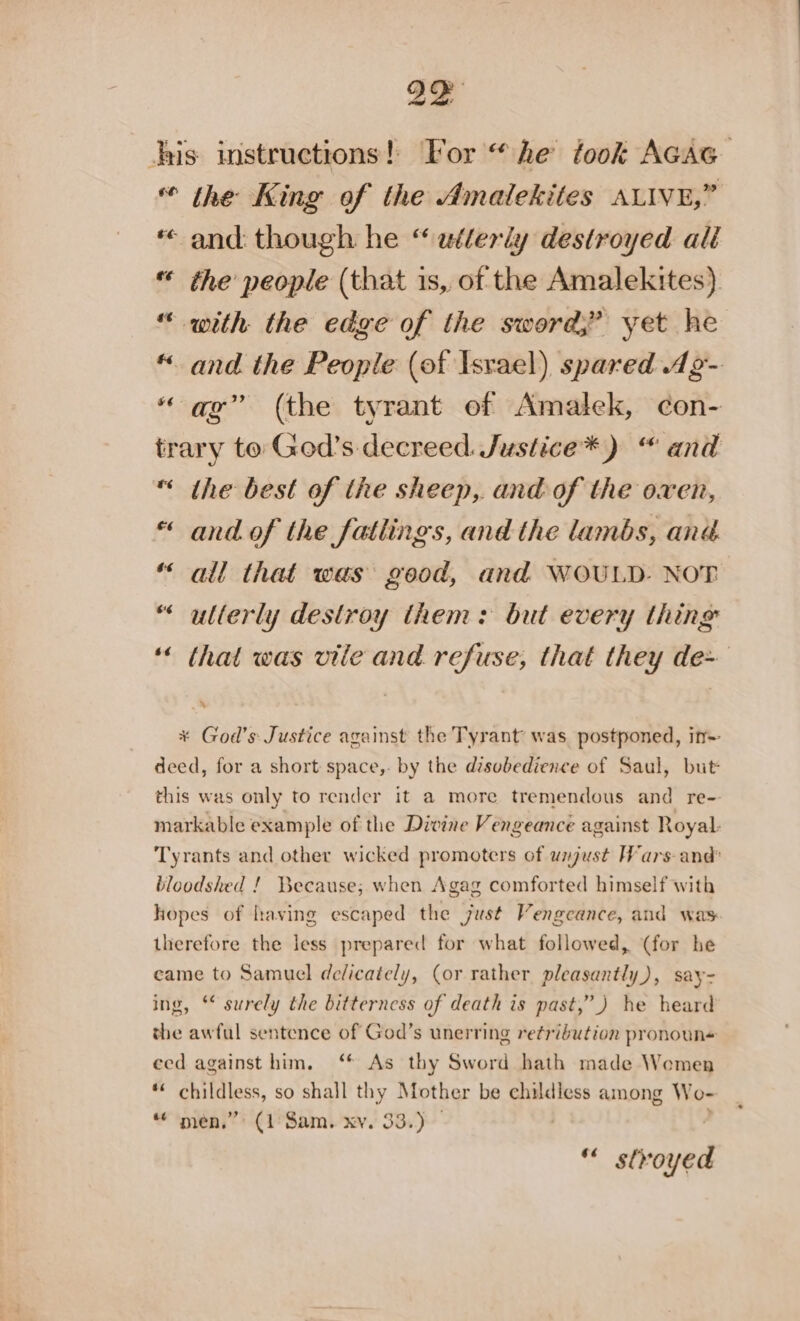 A his instructions! For “he took AcAG « the King of the Amalekites ALIVE,” « and: though he “ wélerly destroyed all | the people (that 1s, of the Amalekites) “ with the edge of the sword,” yet he «and the People (of Israel) spared dg- “ag” (the tyrant ef Amalek, con- trary to Ged’s decreed. Justice*) “ and “ the best of the sheep, and of the oxen, « and of the fatlings, and the lambs, ang “ all that was good, and WOULD. NOT “ ullerly destroy them: but every thing ‘ that was vile and refuse, that they de~ Bs “ * God’s Justice against the Tyrant was. postponed, in- deed, for a short space,- by the dzsobedience of Saul, but this was only to render it a more tremendous and re- markable example of the Divine Vengeance against Royal: Tyrants and other wicked promoters of unjust Wars and’ bloodshed ! Because; when Agag comforted himself with hopes of having escaped the just Vengeance, and was therefore the less prepared for what followed, (for he came to Samuel dedicately, (or rather pleasantly), say- ing, ** surely the bitterncss of death is past,” ) he heard the awful sentence of God’s unerring retriéution pronoun+ eed against him. ‘* As thy Sword hath made Women *« childless, so shall thy Mother be childless among Wo- “ men.” (1 Sam. xv. 33.) — “ stvoyed