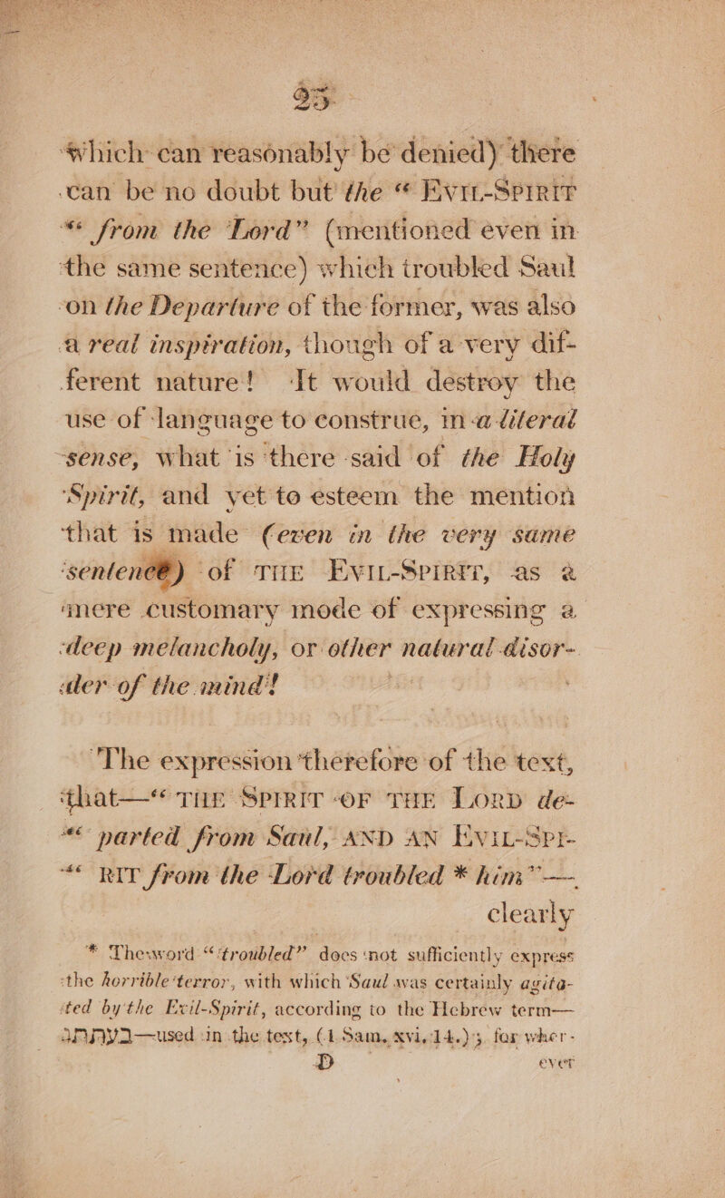 35 Which can reasonably be’ denied) there can be no doubt but the “ Evrt-Sprrir “* from the Lord” (mentioned even in: the same sentence) which troubled Saul -on the Departure of the former, was also a real inspiration, though of a-very dif- ferent nature! ‘It would destroy the use of ‘language to construe, ina diterad -sense, what is ‘there said of the Holy ‘Spirit, and yet to esteem the mention that is made (even in the very same ‘ssentenee ®) of THe Evit-Spirrr, as 2 anere customary mode of expressing 2@ «deep melancholy, or other natural -disor- der of the mind! The expression ‘therefore of the text, ‘that—* Thr Sprrir -or THE Lorp de- “&lt; narted from Saul, AXD AN Evit-Spr- “RIT from the Lord troubled * him i We clearly * Theword “‘troubled” docs not sufficiently express ‘the horrible ‘terror, with which ‘Saul avas certainly agite- ted by the Evil-Spirit, according to the Hebrew term— APRFVA—used :in the text, (1. Sam, XVI. 14.)3, for wher- PD ever