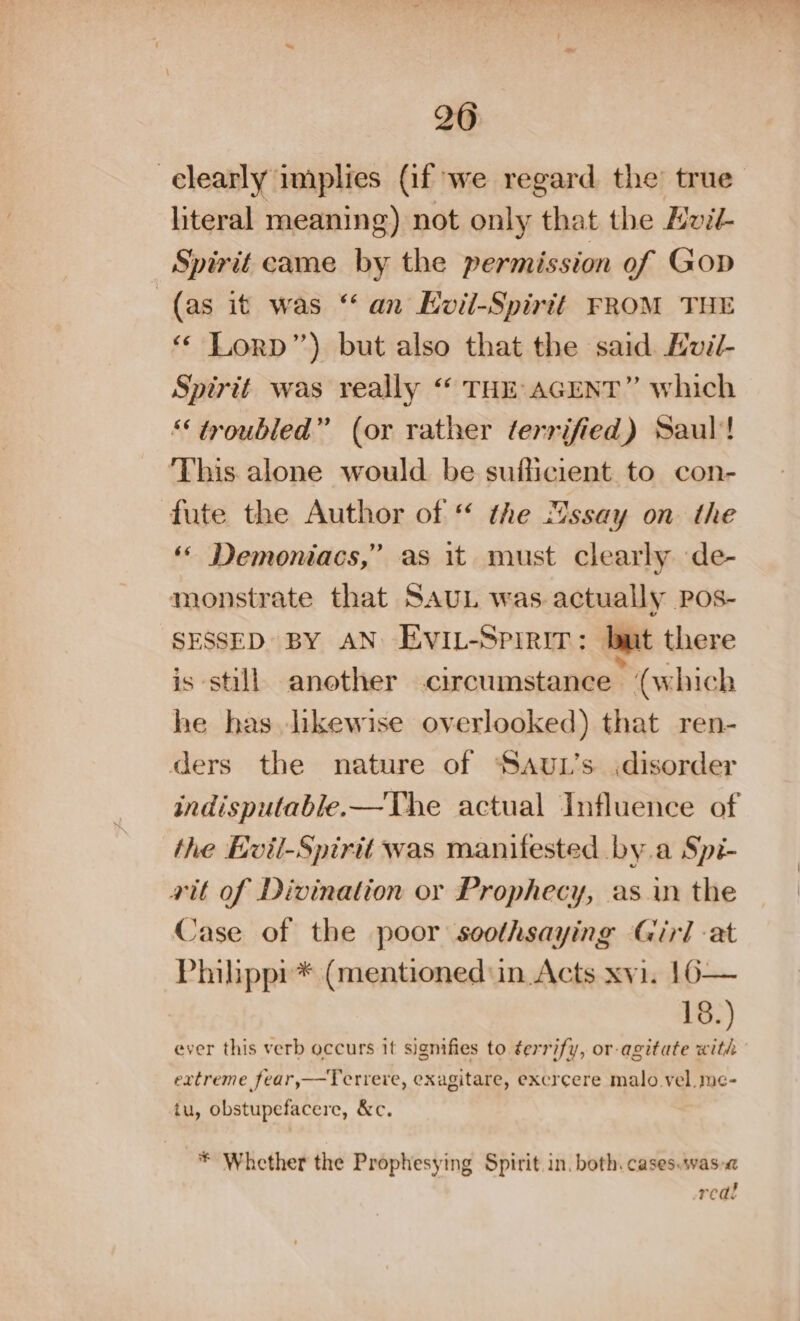 20 -elearly implies (if we regard the’ true literal meaning) not only that the Hvil- Spirit came by the permission of Gop (as it was “ an Evil-Spirtt FROM THE ‘« Lorp”) but also that the said. Kvil- Spirit was really “ THE AGENT” which “troubled” (or rather terrified) Saul’! This alone would be sufficient to con- fute the Author of “ the “ssay on the ‘© Demoniacs,” as it must clearly de- monstrate that SAUL was.actually Pos- SESSED BY AN Evi-Sprrir: but there is still another circumstance (which he has likewise overlooked) that ren- ders the nature of ‘SauL’s .disorder indisputable.—The actual Influence of the Evil-Spirit was manifested by.a Spi- vit of Divination or Prophecy, as in the Case of the poor soothsaying Girl at Philppi* (mentioned in. Acts xvi. 16— 18.) ever this verb occurs it signifies to ¢errify, or- agitate with extreme fear,—Terreve, exagitare, excr¢ere malo vel. me- tu, obstupefacere, &amp;c. * Whether the Prophesying Spirit in. both. cases.was-« real