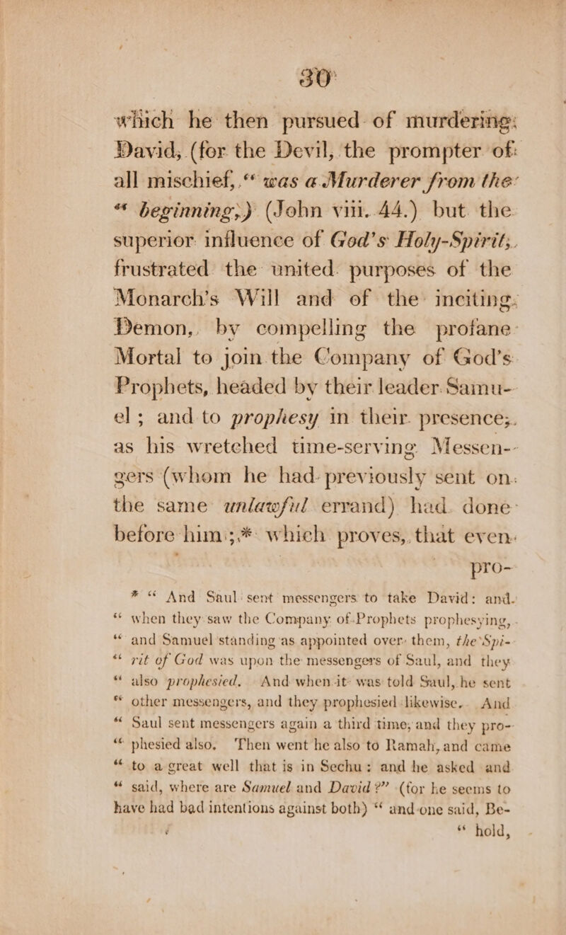 30° which he then pursued of murdering: David, (for the Devil, the prompter of: all mischief,.“ was a Murderer from the “* beginning;) (John viii. 44.) but the superior influence of God’s Holy-Spirit;. frustrated the united. purposes of the Monarch’s Will and of the: inciting: Demon,, by compelling the profane Mortal to jom the Company of God's: Prophets, headed by their leader. Samu- el; and to prophesy in their. presence;. as his wretched time-serving Messen-- gers (whom he had. previously sent on: the same unlawful errand) had. done before him.;.* which. proves, that even. . , pro- * “ And Saul: sent messengers to take David: and. ** when they:saw the Company. of Prophets prophesying, “and Samuel standing ‘as appointed over: them, the ‘Spi- ** rit of God was upon the messengers of Saul, and they “ also prophesied, And when it was told Saul, he sent * other messengers, and they prophesied likewise.. And Saul sent messengers again a third time; and they pro- phesied also, Then went he also to Ramah, and came to a great well that is in Sechu: and he asked and “ said, where are Samuel and David ?” (for he seems to have had bad intentions against both) “ and-one said, Be- é * hold,