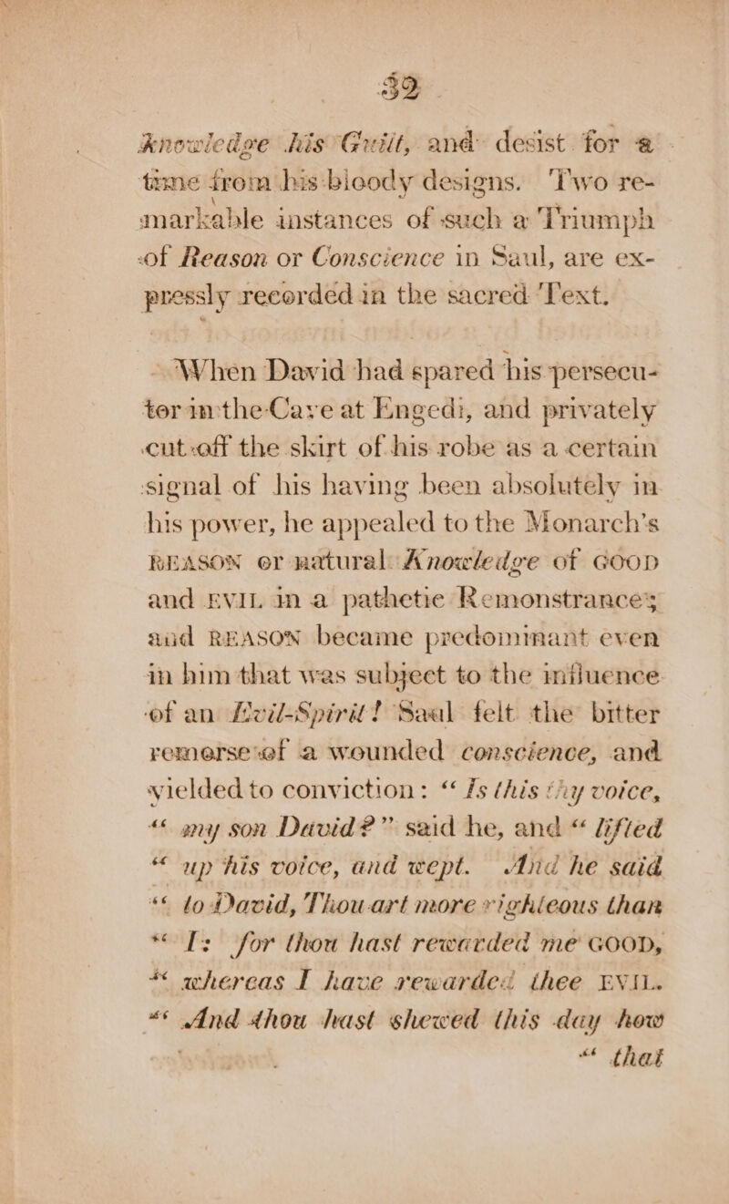 $F knowledge his Guiit, and: desist for @ - trme irom jas :bioody designs. ‘Iwo re- markable instances of such a ‘Triumph of Reason or Conscience in Saul, are ex- pressly recorded in the sacred ‘Text. When Dawid had spared his persecu- tor m:the-Cave at Enged:, and privately cut-off the skirt of his robe as a certain signal of his having been absolutely in his power, he appealed to the Monarch’s REASON er natural: Anowledge of Goop and EVIL in a pathetie Remonstrances aid REASON became predomimant even in him that was subject to the miluence ‘of an Lvil-Spirit? Saal felt the bitter remerse'ef a wounded conscience, and yielded to conviction: ‘‘ fs this ‘iy voice, “« any son David?” said he, and “ lifted “up his voice, and wept. And he said ** to David, Thowart more vighieous thar IT: for thou hast rewarded me GooD, whereas I have rewarded thee EVI. “e sions thou hast shewed this day how “ thai a¢ a