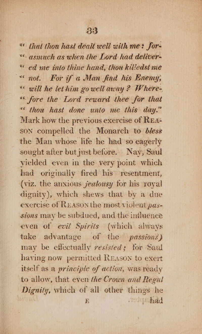 *: that thou hast dealt well with me: for- ** asmuch as when the Lord had deliver- «ed me into thine hand, thou killedst me “not. For if a Man find his Enemy, “« will he lethim go well away ? Where- * “fore. the Lord reward thee for that “© thou hast done unto me this day.” Mark how the previous exercise of REA+ SON compelled the Monarch to dless the Man whose life he had so eagerly sought after but just before. Nay, Saul yielded even in the very point which had originally fired his resentment, (viz. the anxious jealousy for his royal dignity), which shews that by a due exercise of Ruason the most violent pas- stons may be subdued, and the iniluénce even of evil Spirits (which always take advantage of the passions) may be effectually resisted; for Saul having now permitted Rrason to exert itself as a principle of action, was ready to ailow, that even ihe Crown and Regal Dignity, which of all other things he | E Joiqtdhad