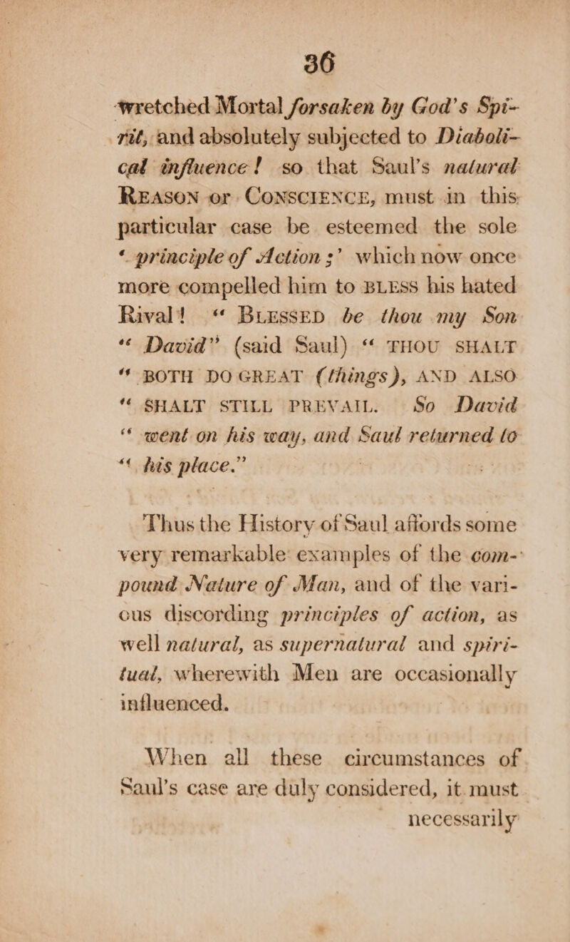 ‘wretched Mortal forsaken by God’s Spi- rit, and absolutely subjected to Diaboli- cal influence! so that Saul’s natural REASON or CONSCIENCE, must in this: particular case be esteemed the sole ‘ principle of Action’? which now once more compelled him to BLEss his hated Rival! “ Bressep be thou my Son “« David” (said Saul) “ THOU SHALT ‘' BOTH DO GREAT (things), AND ALSO “ SHALT STILL PREVAIL. So David “went on his way, and Saul returned to *¢ his place.” : Thus the History of Saul affords some very remarkable examples of the com- pound Nature of Man, and of the vari- cus discording principles of action, as well natural, as supernatural and spiri- tual, wherewith Men are occasionally influenced. When all these circumstances of Saul’s case are duly considered, it. must necessarily