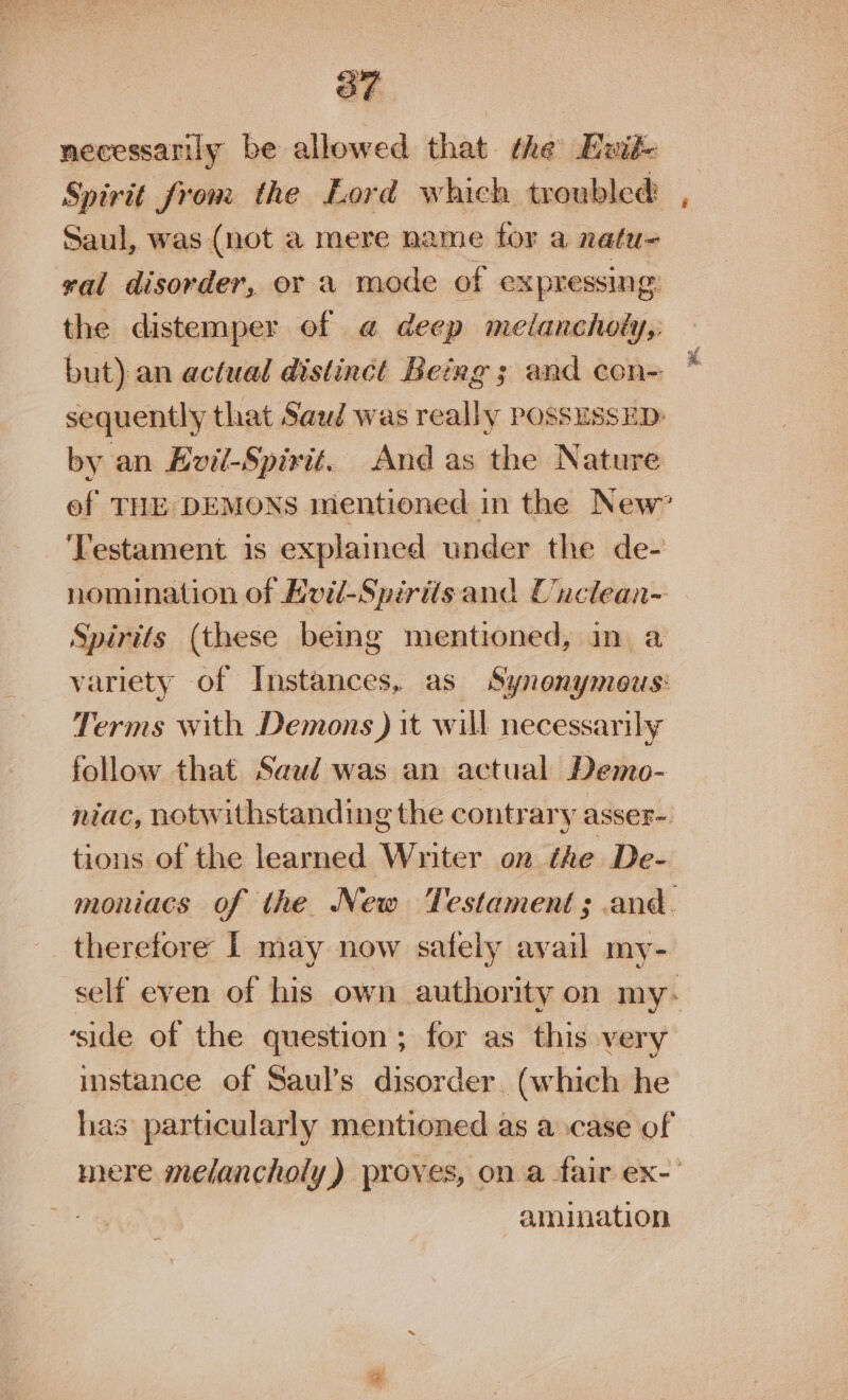 necessarily be allowed that the Ewik Spirit from the Lord which troubled: , Saul, was (not a mere name for a natu val disorder, or a mode of expressing: the distemper of @ deep melancholy,: but) an actual distinct Being ; and con~ sequently that Saud was really possussED: by an Evil-Spirit. And as the Nature ef THE DEMONS mentioned in the New” ‘Testament is explained under the de- nomination of Evil-Spirits and Cuclean- Spirits (these being mentioned, in a variety of Instances, as Synonymous: Terms with Demons ) it will necessarily follow that Saud was an actual Demo- niac, notwithstanding the contrary asser- tions of the learned Writer on the De- moniacs of the New Testament; and. therefore I may now safely avail my- self even of his own authority on my- ‘side of the question ; for as this very instance of Saul’s disorder (which he has particularly mentioned as a case of mere melancholy) proves, on a fair ex- : amination