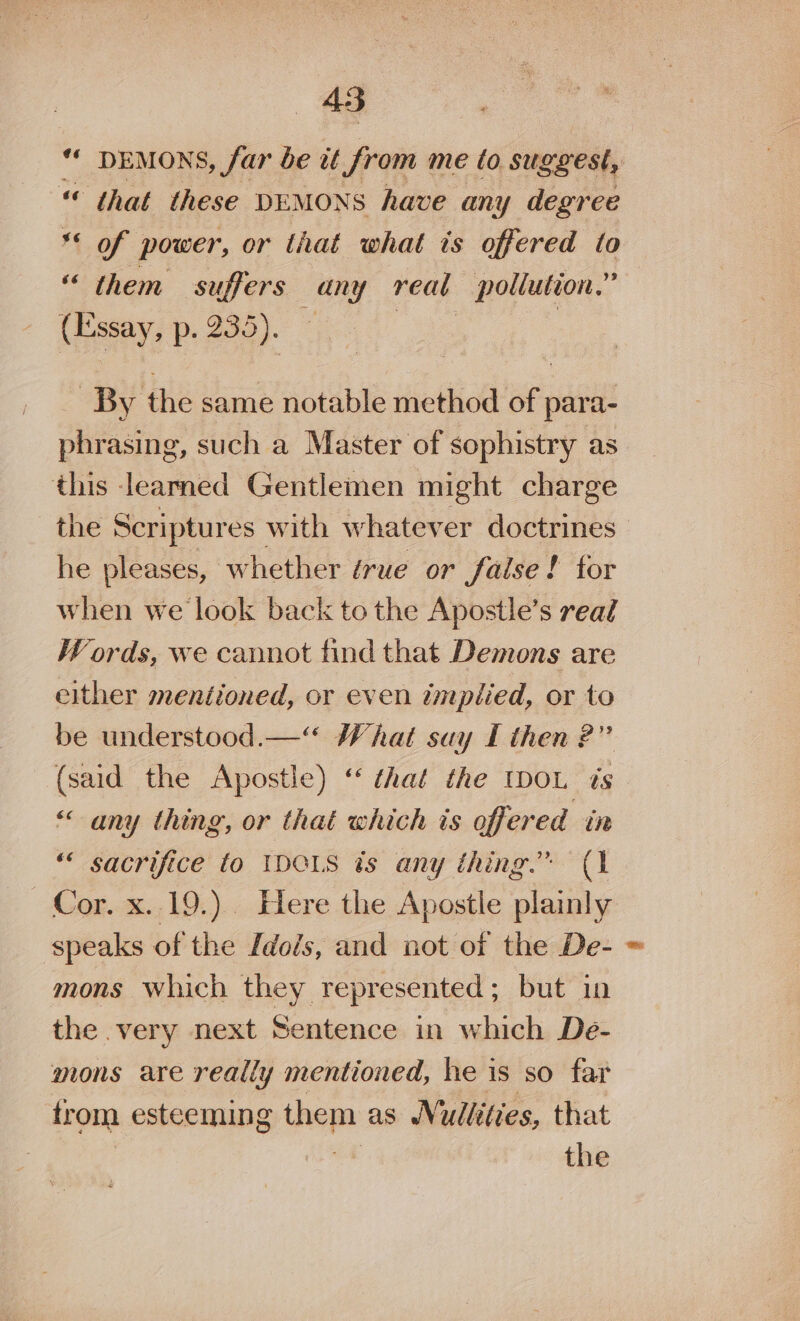 “ DEMONS, far be it from me to suggest, “ that these DEMONS have any degree ** of power, or that what ts offered to “ them suffers Be reat pollution.” (Essay, p. 235). By the same notable method of para- phrasing, such a Master of sophistry as this learned Gentlemen might charge the Scriptur es with whatever doctrines he pleases, whether érue or faise! for when we look back tothe Apostle’s real Words, we cannot find that Demons are either mentioned, or even umptied, or to be understood.—‘“ What suy I then 2?” (said the Apostle) “ that the IDOL is “any thing, or that which is offered in ““ sacrifice to IDOLS ts any thing.” (1 Cor. x. 19.) Here the Apostle plainly speaks of the Idols, and not of the De- mons which they represented; but in the very next Sentence in which De- mons are really mentioned, he is so far trom esteeming them as WN ullities, that the