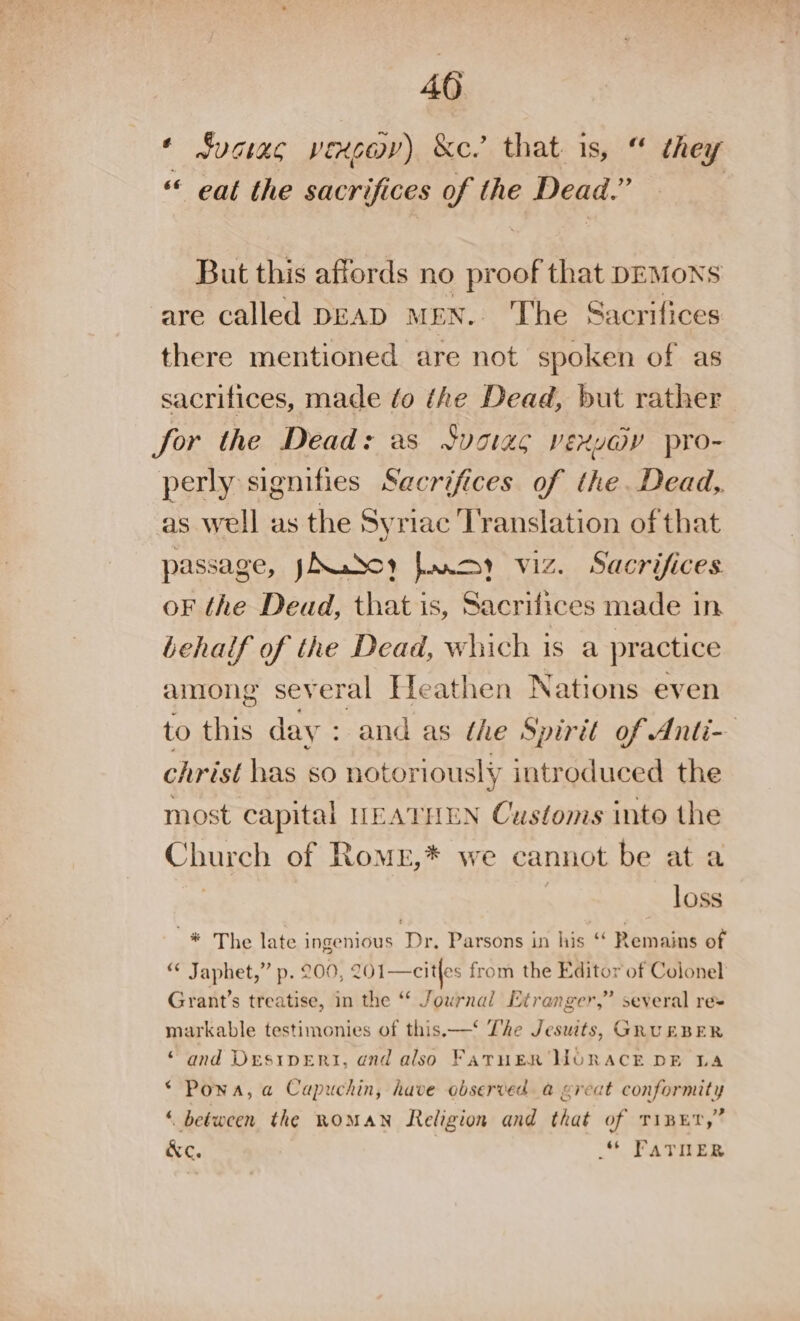 40 ‘ suciac vexcov) &amp;c.’ that is, “ they “ eat the sacrifices of the Dead. . But this affords no proof that DEMONS are called DEAD MEN. The Sacrifices there mentioned are not spoken of as sacrifices, made fo the Dead, but rather for the Dead: as Suoias vexydy pro- perly signifies Sacrifices of the. Dead, as well as the Syriac Translation of that passage, yXudoy fac viz. Sacrifices oF the Dead, that is, Sacrifices made in behalf of the Dead, which is a practice among several Heathen Nations even to this day : and as the Spirit of Anti- christ has so notoriously introduced the most capital HEATHEN Customs into the Church of RomE,* we cannot be ata loss -* The late ingenious Dr. Parsons in his ‘ Remains of “ Japhet,” p. 200, 201—citles from the Editor of Colonel Grant’s treatise, in the “ Journal Etranger,” several re= markable testimonies of this. —* The Jesuits, GRUEBER “and Desi1veErti, and also FATHER HORACE DE LA ‘ Powa, a Capuchin, have observed a great conformity « between the ROMAN Religion and that of Tipe,” &amp;e. * FATRER