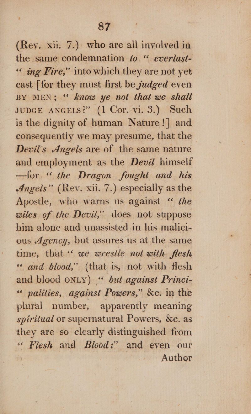 (Rev. xii. 7.) who are all involved in the same condemnation fo. “ everlast- ‘“‘ ing Fire,” into which they are not yet cast [for they must first be judged even BY MEN; ‘* know ye not that we shalt _ JUDGE ANGELS?” (1 Cor. vi. 3.) ‘Such is the dignity of human Nature !] and consequently we may presume, that the Devil's Angels are of the same nature and employment as the Devil himselt —for. “ the Dragon fought and his Angels” (Rey. xii. 7.) especially as the Apostle, who warns us against “ ¢he wiles of the Devil,’ does not suppose him alone and unassisted in his malici- ous Agency, but assures us at the same time, that “ we wrestle not with flesh « and blood,” (that is, not with flesh and blood ONLY) ‘ bué against Princi- ‘« palities, against Powers,” &amp;c. in the plural number, apparently meaning spiritual or supernatural Powers, &amp;c. as they are so clearly distinguished from * Flesh and Blood:’ and even our | Author