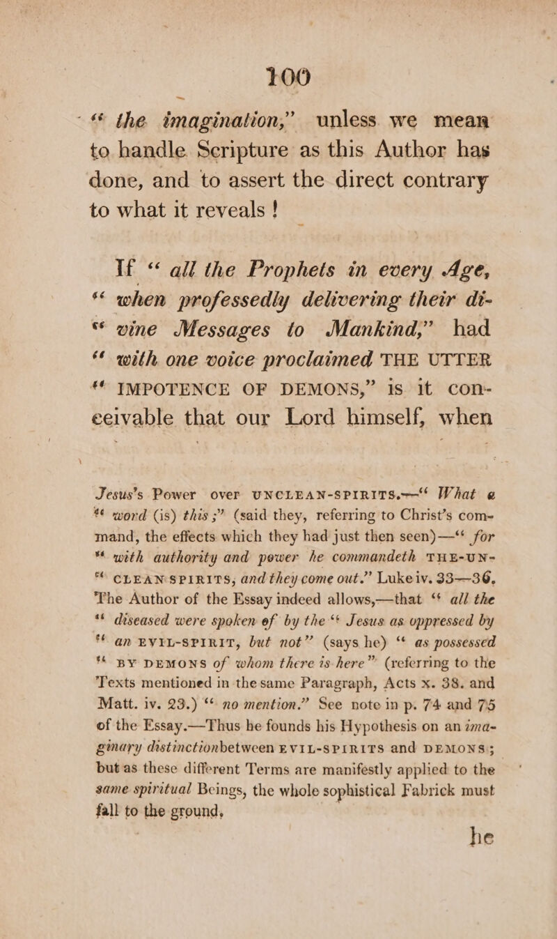 the imagination,’ unless we mean to handle Seripture as this Author has done, and to assert the direct contrary to what it reveals ! ~~ If “ all the Prophets in every Age, *“ when professedly delivering their di- * vine Messages to Mankind,’ had ** with one voice proclaimed THE UTTER ** IMPOTENCE OF DEMONS,” is it con- eeivable that our Lord himself, when Jesus’s Power over UNCLEAN-SPIRITS.——* What e *¢ word (is) this ;” (said they, referring to Christ’s com- mand, the effects which they had just then seen) —“ for ** with authority and power he commandeth THE-UN- * CLEAN SPIRITS, and they come out.” Lukeiv. 33-—36, The Author of the Essay indeed allows,—that ‘' all the ** diseased were spoken of by the‘! Jesus as oppressed by *f an EVIL-SPIRIT, but not” (says he) ‘ as possessed ** BY DEMONS of whom there is-here” (referring to the Texts mentioned in the same Paragraph, Acts x. 38. and Matt. iv. 23.) ‘* no mention.” See note in p. 74 and 75 of the Essay.—Thus he founds his Hypothesis on an zma- gmary distinctionbetween EVIL-SPIRITS and DEMONS; but as these different Terms are manifestly applied to the same spiritual Beings, the whole sophistical Fabrick must fall to the ground, , he