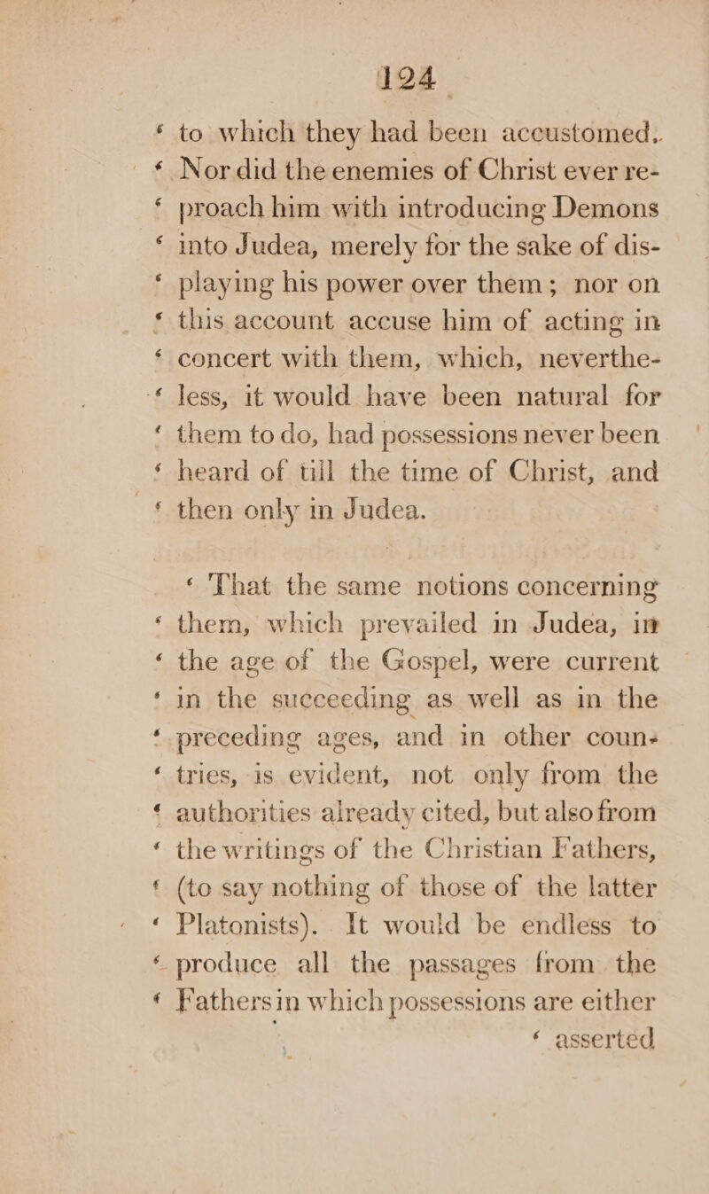 to which they had been accustomed. Nor did the enemies of Christ ever re- proach him with introducing Demons into Judea, merely for the sake of dis- playing his power over them; nor on this account accuse him of acting in concert with them, which, neverthe- less, it would have been natural for them to do, had possessions never been heard of till the time of Christ, and then only in Judea. ‘ That the same notions concerning them, which prevailed in Judea, in the age of the Gospel, were current in the succeeding as well as in the preceding ages, and in other coun- tries, is evident, not only from the ‘ authorities already cited, but alsofrom the writings of the Christian Iathers, (to say nothing of those of the latter Platonists). It would be endless to -produce all the passages from. the Fathersin which possessions are either ‘ asserted