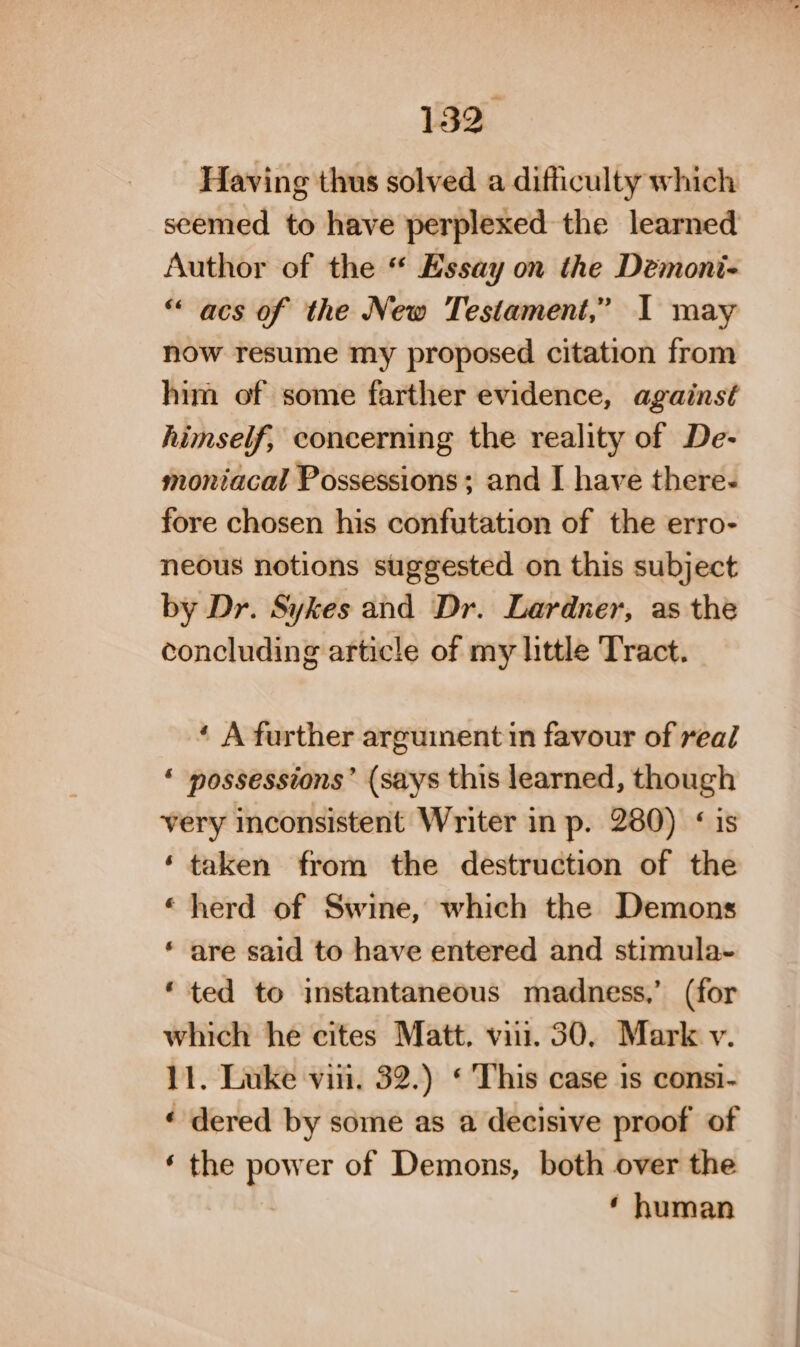 Having thus solved a difficulty which seemed to have perplexed the learned Author of the “ Essay on the Demoni- “acs of the New Testament,” I may now resume my proposed citation from him of some farther evidence, against himself, concerning the reality of De- moniacal Possessions; and I have there- fore chosen his confutation of the erro- neous notions suggested on this subject by Dr. Sykes and Dr. Lardner, as the concluding article of my little Tract. ‘ A further arguinent in favour of real ‘ possessions’ (says this learned, though very inconsistent Writer in p. 280) ‘is ‘taken from the destruction of the “herd of Swine, which the Demons * are said to have entered and stimula~ ‘ted to instantaneous madness,’ (for which he cites Matt. vii. 30, Mark v. 11. Luke vin, 32.) ‘ This case 1s consi- ‘ dered by some as a decisive proof of ‘ the power of Demons, both over the ‘ human