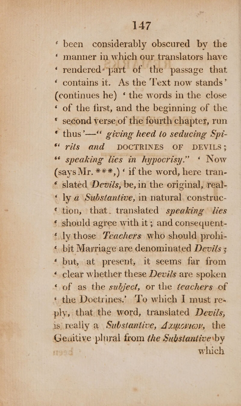 ‘ been considerably obscured by the ‘ manner in which our translators have ‘ rendered«part of the passage that ‘ contains it. As the ‘l’ext now stands’ (continues he) ‘ the words in the close ‘ of the first, and the beginning of the © second verse of the fourth chapter, run © thus’— giving heed (to seducing Spi- * vils and DOCTRINES OF DEVILS; ** sneaking lies in hypocrisy.” « Now (says Mr. ***,) « if the word, here tran- * slated ‘Devils, be, in the original, real- ‘ly a Substantive, in natural. construc- ‘ tion, that. translated speaking lies should agree with it ; and consequent- ly those Feaehers who should prohi- ‘ bit Marriage are denominated Devils ; « but, at present, it seems far from clear whether these Devils are spoken ‘of as the sudject, or the teachers of the Doctrines.’ ‘Io which I must re- ply, that the word, transiated Dezils, is really a Substantive, dzmwoviwy, the Geuitive plural trom the Substantive by i | which aA Se «8 wy