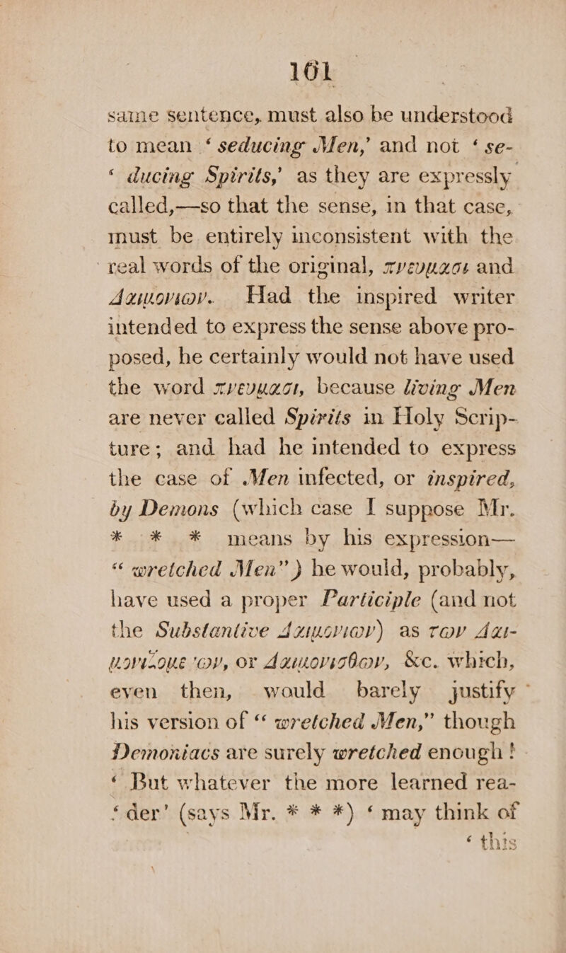 saine sentence, must also be understood to mean ‘ seducing en,’ and not ‘ se- ‘ ducing Spirits,’ as they are expressly called,—so that the sense, in that case, must be entirely inconsistent with the real words of the original, zvevuaos and Aawongy. Had the inspired writer intended to express the sense above pro- posed, he certainly would not have used the word xvevuacr, because living Men are never called Spirits in Holy Scrip- ture; and had he intended to express the case of .Men infected, or inspired, by Demons (which case I suppose Mr. * * * means by his expression— “ wretched Men” ) be would, probably, have used a proper Participle (and not the Substantive dziucviev) as tov Adi- Lovizoue ‘av, or dawmovisbav, &amp;c. which, even then, would barely justify - his version of “ wretched Men,” though Demoxiacs are surely wretched enough ! » « But whatever the more learned rea- ‘der’ (says Mr. * * *) ‘may think of | ‘ this