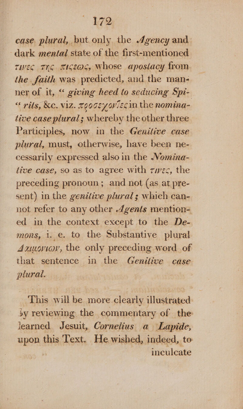 case. plural, but only the Agency and ‘dark mental state of the first-mentioned tec TYG m1GE@C, whose apostacy from. the faith was predicted, and the man- ner of it, “ giving heed lo seducing Spi- &lt;* wits, &amp;C. ViZ. mGogEyoviEs in the nomina- tive case plural; whereby the other three Participles, now in the Genilive case plural, must, otherwise, have been ne- cessarily expressed also in the Womina- five case, sO as to agree with rwec, the preceding pronoun; and not (as at pre- sent) in the genitive plural 3; which can- not refer to any other 4gents mention- ed in the context except to the De- mons, 1. €. to the Substantive plural Anuoviey, the only preceding word of that sentence in the Genitive case plural. | This will be more clearly illustrated by reviewing the commentary of the learned Jesuit, Cornelius a Lapide, upon this Text, He wished, indeed, te inculcate