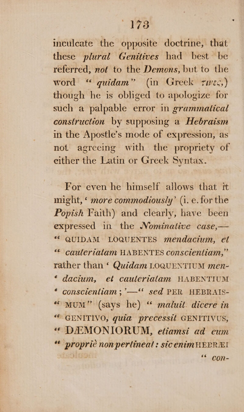 43173 inculcate the opposite doctrine, that these plural Genitives had best be referred, nof to the Demons, but to the word ‘“ quidam” (in Greek rwec,) though he is obliged to apologize for such a palpable error in grammatical construction by supposing a Hebraism in the Apostle’s mode of expression, as not agreeing with the propriety of either the Latin or Greek Syntax. For even he himself allows that it might, ‘ more commodiously’ (1. e.for the Popish Faith) and clearly, have been expressed in the Nominative case,— “© QUIDAM LOQUENTES mendacium, et “© cauteriatam HABENTES conscientiam,” rather than ‘ Quidam LOQUENTIUM men- “ dacium, et cauteriatam HABENTIUM * conscientiam ; ’—‘* sed PER HEBRAIS- “ mMuM” (says he) ‘ maluit. dicere in ** GENITIVO, guia precessit GENITIVUS, “« DEMONIORUM, efiamsi ad eum ** propric non pertineat : sic enimHEPREI a ** con-