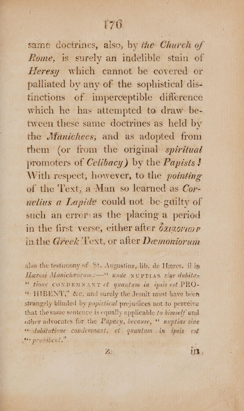 same coctrines, also, by Me Church of Rome, is surely an indelible stain of Heresy which cannot be covered or palliated by any of the sophistical dis- tinctions of imperceptible diflerence which he has attempted to draw. be-. tween these same doctrines as held by the Munichees, and as adopted from them (or from the original spiritual promoters of Celibacy) by the Papists 4 With respect, however, to the pointing of the ‘Text, a:‘Man so learned as Cor- nelius a Lapide could not be- guilty of such an error: as the placing a period in the first verse, either after dg:oria p inthe Greek 'Vext, or after Demoniorun also the testimony of St. Augustine, lib, de Heeres. i in Herest Manicheorun:— unde nuprias. stue dubitas ** tone CONDEMNANT et. quantum—in ipsis est PRO- “-THIBENT,” &amp;c, and surely the Jesuit must-have been strangely blinded by papistical prejudices not to perceive that the same sentence is equally applicable to himself and other advocates for the Papacy, because, “* nuptias sine dubitatione condemnant, et quantum .in tpsis est pronibent.” Ze. | in.