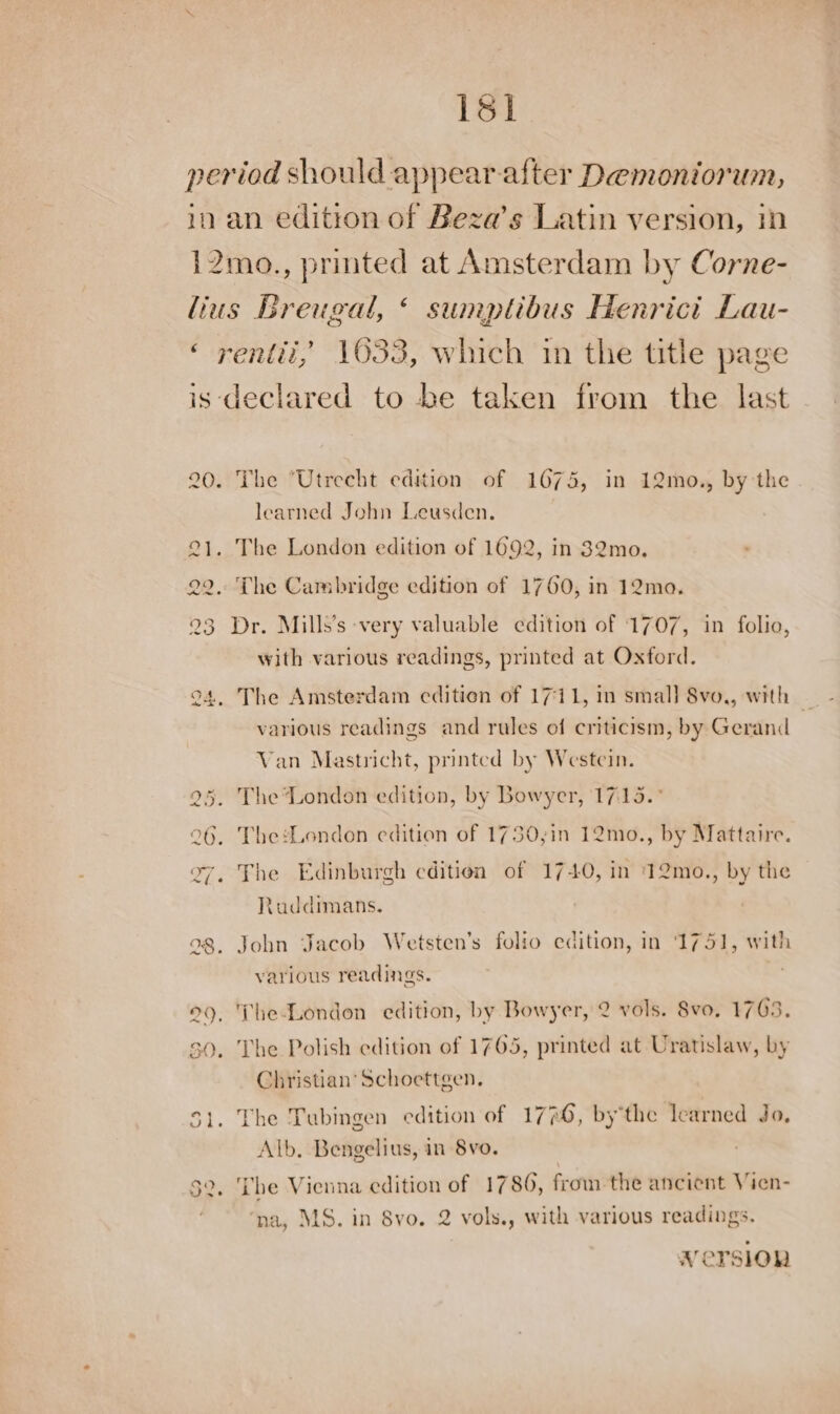 1sl period should appear. after Demoniorum, in an edition of Beza’s Latin version, in 12mo., printed at Amsterdam by Corne- lius Breugal, « sumptibus Henricit Lau- ‘ rentii,’ 1633, which in the title page is declared to be taken from the last 20. The “Utrecht edition of 1674, in 12mo., by the learned John Leusden. 21. The London edition of 1692, in 32mo. 22, The Cambridge edition of 1760, in 12ma. 23 Dr. Mills’s very valuable edition of 1707, in folio, with various readings, printed at Oxford. various readings and rules of criticism, by Geranid Van Mastricht, printed by Westcin. 25. The‘London edition, by Bowyer, 17:15. 26, The:London edition of 1730,;in 12mo., by Mattaire. 27. The Edinburgh edition of 1740, in 12mo., by the tuddimans. 28, John Jacob Wetsten’s folio edition, in 1751, with various readings. 99, The-London edition, by Bowyer, 2 vols. 8vo, 1763. 2D =~ 30. The Polish edition of 1765, printed at Uratislaw, by Christian’ Schoettgen. 51. The Tubingen edition of 1776, bythe learned Jo, Alb. Bengelius, in 8vo. 2, Tbe Vienna edition of 1786, from the ancient Vien- ‘na, MS. in 8vo. 2 vols., with various readings. Version .
