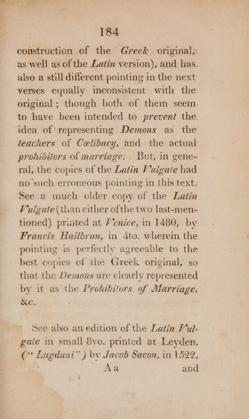 construction of the Greek original,: as well as of the Latin version), and has. also a still different pointing in the next verses equally inconsistent with the original ; though both of them seem to have been intended to prevent the idea of representing Demons as the teachers of Celibacy, and the actual prohibitors of marriage. But, in gene- ral, the copies of the Latin Vulgate had no such erroneous pointing in this text. See a much older copy of the Latin Vulgate (than either ofthe two last-men- tioned) printed at Venice, in 1480, by Francis Hailbrun, in 4to. wherein the pointing is perfectly agreeable to the best copies of the Greek original, so that the Demons are clearly represented _ by it as the Prohibitors. of Marriage. &amp;C. See also an edition of the Latin Pul- gate in small 8vo. printed at Leyden, c“ er ” ) by Jacob Sacon, in 1522, Aa and
