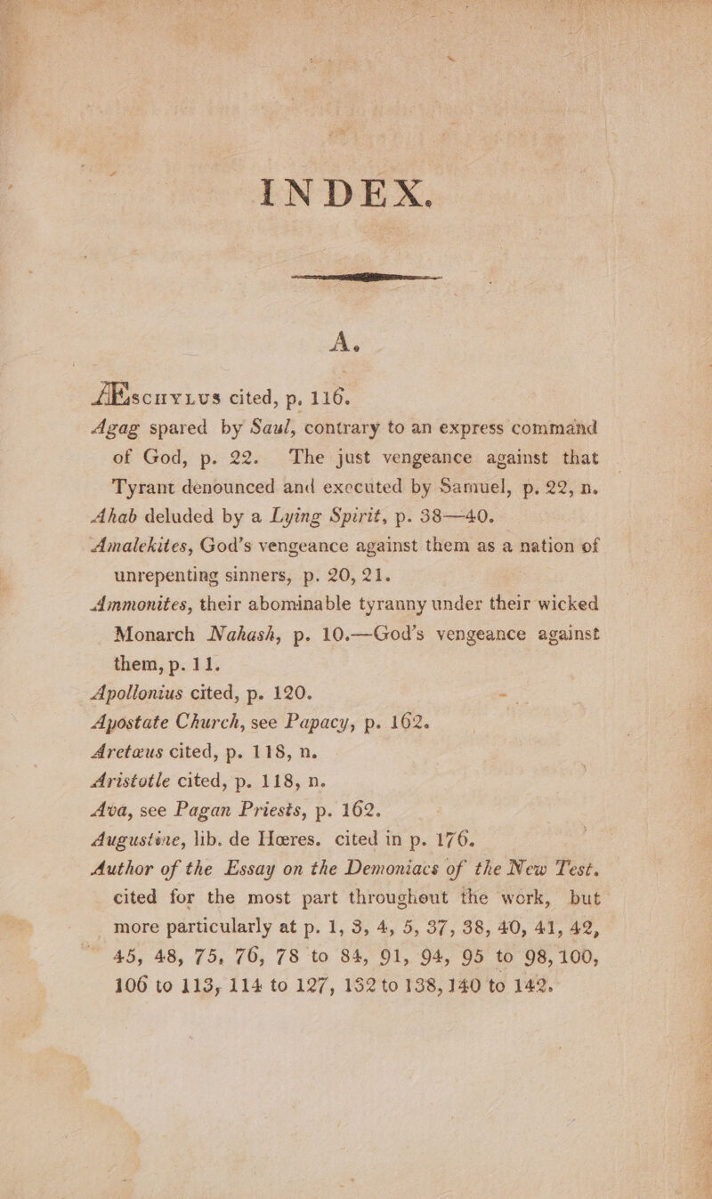 As /Escuyivs cited, p. 116. Agag spared by Saul, contrary to an express command of God, p. 22. The just vengeance against that Tyrant denounced and executed by Samuel, p. 22, n. Ahab deluded by a Lying Spirit, p. 38—40. Amalekites, God’s vengeance against them as a nation of unrepenting sinners, p. 20, 21. Ammonites, their abominable tyranny under their wicked Monarch Nahash, p. 10.—God’s vengeance against them, p. 11. Apollonius cited, p. 120. — Apostate Church, see Papacy, p. 162. Areteus cited, p. 118, n. Aristotle cited, p. 118, n. Ava, see Pagan Priests, p. 162. Augustine, lib. de Heres. cited in p. 176. Author of the Essay on the Demoniacs of the New Test. cited for the most part througheut the work, but _ more particularly at p. 1, 3, 4, 5, 37, 38, 40, 41, 42, 45, 48, 75, 76, 78 to 84, 91, 94, 95 to 98, 100,