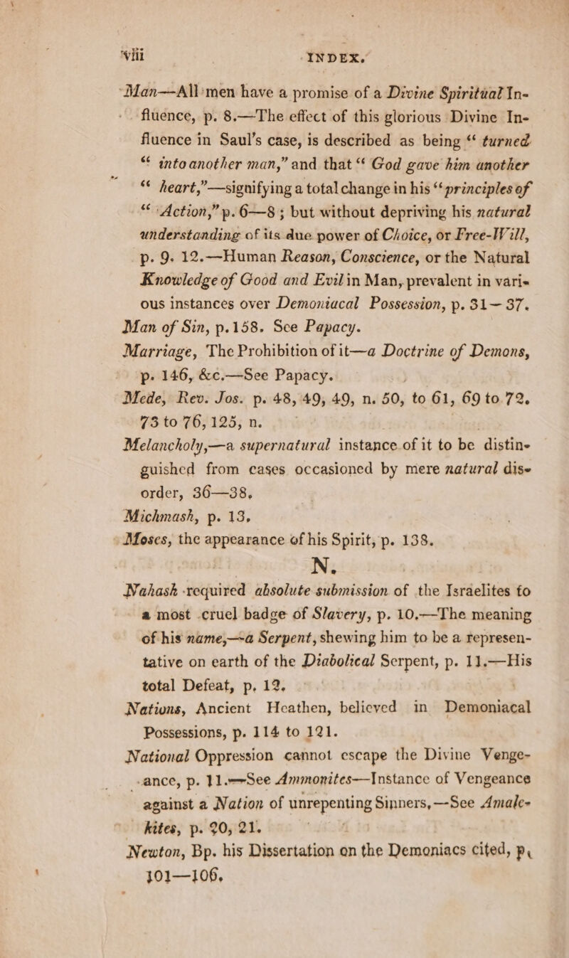 ‘Man—All'men have a promise of a Divine Spiritual In- fluence, p. 8.—The effect of this glorious Divine In- fluence in Saul’s case, is described as being “‘ turned ** intaanother man,” and that “ God gave him another “* heart,”—signifying a total change in his “‘ principles of “Action,” p. 6—8 ; but without depriving his zatural understanding of its due power of Choice, or Free-Will, p. 9, 12.—Human Reason, Conscience, or the Natural Knowledge of Good and Evilin Man, prevalent in vari- ous instances over Demoniacal Possession, p. 31— 37. Man of Sin, p.158. See Papacy. Marriage, The Prohibition of it—a Doctrine of Demons, p- 146, &amp;c.—See Papacy. Mede, Rev. Jos. p. 48, 49, 49, n. 50, to 61, 69 to 72. 73 to 76,125, n Melancholy,—a supernatural instance of it to be distine guished from cages occasioned by mere natural dise order, 36—38, Michmash, p. 13, Moses, the appearance of his Spirit, p. 138. } N. Nahask required absolute submission of the Israelites fo a most .cruel badge of Slavery, p. 10.—The meaning of his name,—a Serpent, shewing him to he a represen- tative on earth of the Deabolical Serpent, p. 11.—His total Defeat, p, 12. Nations, Ancient Heathen, believed in Wialesnietal Possessions, p. 114 to 121. National Oppression cannot escape the Divine Venge- “ance, p. }1.--See Ammonites—Instance of Vengeance | against a Nation of unrepenting Sinners,—See Amale- kites, p. 20, 21. Newton, Bp. his Dissertation on the Demoniacs cited, p, 101—106,