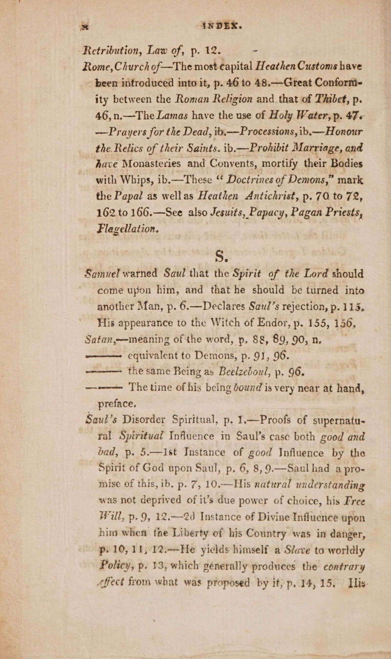 Retribution, Law of, p. 12. - Rome, Church of—The most Capital Heathen Customs have been introduced into it, p. 46 to 48,—Great Conform ity between the Roman Religion and that of Thibet, p. 46,n.—The Lamas have the use of Holy Water, p. 47 « —Prayers for the Dead, ib.—Processions, ib.— Honour the. Relics of their Saints. ib.—Prohibit Marriage, and have Monasteries and Convents, mortify their Bodies with Whips, ib,—These “ Doctrines of Demons,” mark the Papal as wellas Heathen Antichrist, p. 70 to 72, 162 to 166.—See also Jesuits, Papacy, Pagan Priests, Flagellation. : Se Samuel warned Saul that the Spirit of the Lord should come upon him, and that he should be turned into another Man, p. 6.—Declares Saul’s rejection, p. 115. His appearance to the Witch of Endor, p. 155, 146, Satan,—meaning of the word, p. 88, 89, 90, n. ——— equivalent to Demons, p. 91, 96. ——— the same Being as Beelzeboul, p. 96, —-——— The time of his being downd is very near at hand, preface, Saul’s Disorder Spiritual, p. 1.—Proofs of supernatu- ral Spiritual Influence in Saul’s casc both good and bad, p. 5.—Ist Instance of good Influence by the Spirit of God upon Saul, p, 6, 8, 9.—Saul had a pro- mise of this, ib. p. 7, 10.—His natural understanding was not deprived of it’s due power of choice, his Free Will, p. 9, 12,—2d Instance of Divine Influence upon him when the Liberty of his Country was in danger, p. 10,11, 12.—He yields himself a Slave to worldly Policy, p. 13, which generally produces the contrary fect from what was proposed by it, p. 14,15. Tis.