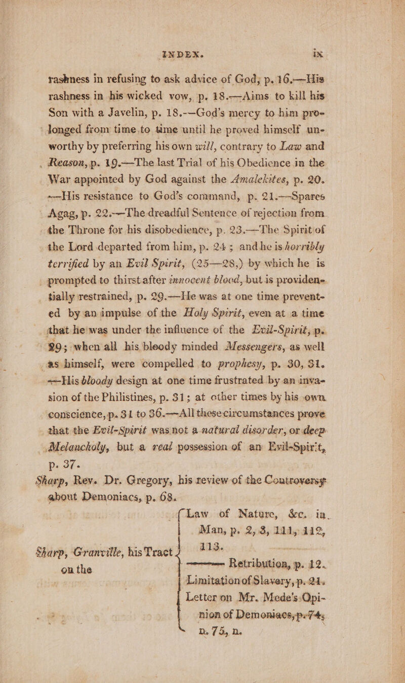 INDEX. ix rashness in refusing to ask advice of God; p. 16.—His rashness in his wicked vow, p. 18.—Aims to kill his Son with a J avelin, p. 18.-—God’s mercy to him pro- ‘longed from time,.to time until he proved himself une worthy by preferring his own will, contrary to Lew and . Reason, p. 19.—The last Trial of his Obedience in the War appointed by God against the dmalekites, p. 20. --—-His resistance to God’s command, p. 21.—Spares Agag, p. 22.—The dreadful Sentence of rejection from. the Throne for his disobedience, p. 23.—The Spirit of the Lord departed from him, p. 24; andhe is horrably terrified by an Evzb Spirit, (25—28,) by which he is _ prompted to thirst after innocent blocd, but is providene _ tially restrained, p. 29.——He was at one time prevent- ed by animpulse of the Holy Spirit, even at a time that he'was under the influence of the ZEvil-Spirit, p. 99; when all his bleody minded Messengers, as well as bimself, were compelled to prophesy, p. 30, 31. «His bloody design at one time frustrated by an inva- sion of the Philistines, p. 31; at other times by his own conscience, p. 31 to 36.—All these circumstances prove that the Evil-Spirit was not a-natural disorder, or deep- Melancholy, but a reat possession of an Evil-Spirit, Ds JF Sharp, Rev. Dr. Gregory, his review of the Controversy about Demoniacs, p. 68. : {Law of Nature, &amp;c. ia. | . Man, p. 2,.8, 11d, 442, 4113. sms } ~~ Retribution, p. 12. | Limitationof Slavery, p. 21. Letter on Mr. Mede's:Qpi- -nion of Demoniacs,p.74; p75, 2. Sharp, Granville, his Tract ou the }