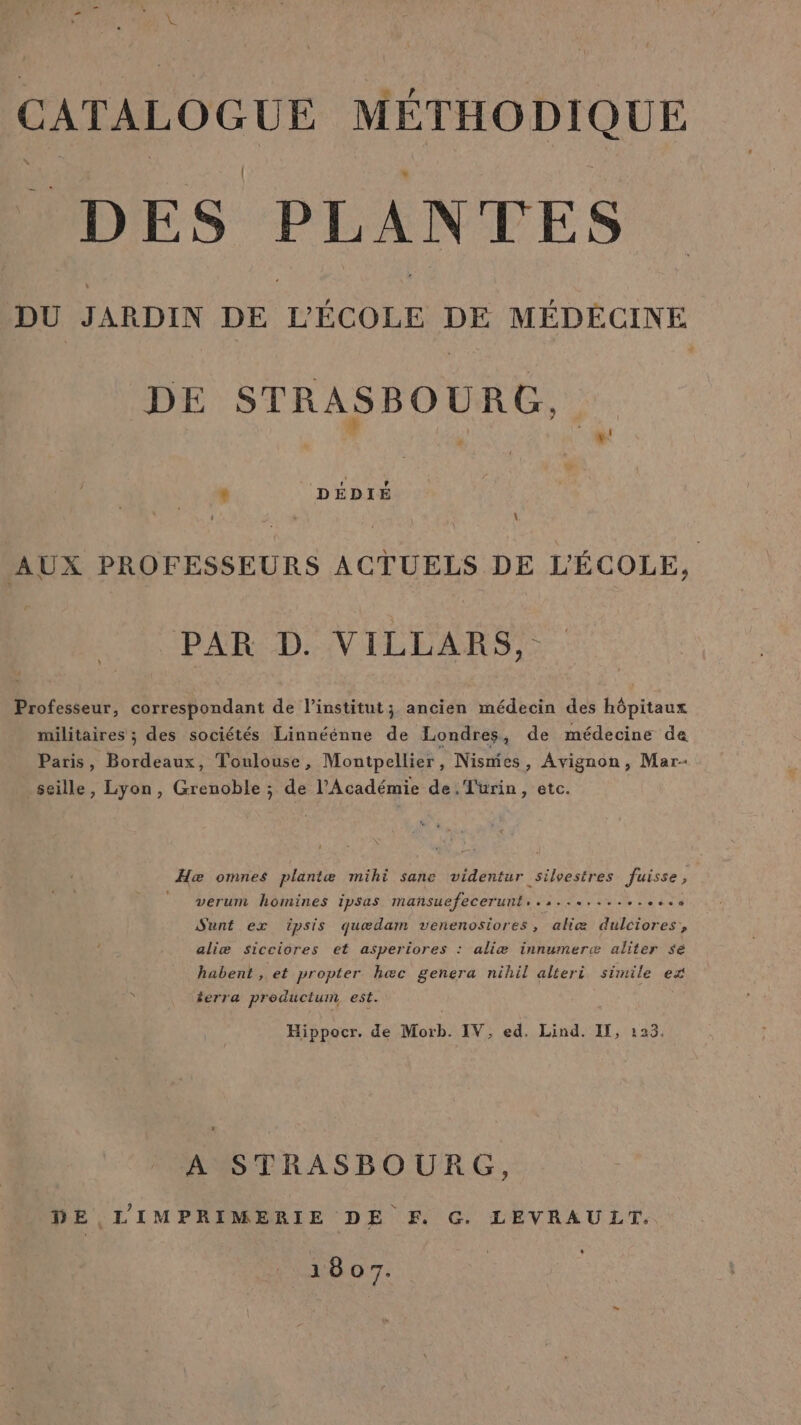 CATALOGUE MÉTHODIQUE DES PLANTES DU JARDIN Le DE MÉDÉCINE DE STRASBOURG, \ AUX PROFESSEURS ACTUELS DE L'ÉCOLE, PAR D. VILLARS, Professeur, correspondant de l'institut; ancien médecin des hôpitaux militaires ; des sociétés Linnéénne de Londres, de médecine de Paris, ours. Toulouse, Montpellier, Nismies, Avignon, Mar- seille, Lyon, Grenoble ; de l’Académie de. Turin, etc. _Hæ omnes plantæ mihi sane videntur silvestres Juisse, verum homines ipsas mañsuefecerunt . aa De r Re Lie ds ‘ Sunt ex ipsis quædam venenosiores, aliæ dulciores, aliæ sicciores et asperiores : aliæ innumerw aliter sé habent , et propter hæc genera nihil alteri simile ex terra productum est. Hippocr. de Morb. IV, ed. Lind. If, 123. A STRASBOURG, DE L'IMPRIMERIE DE F. G. LEVRAULT. 1807.