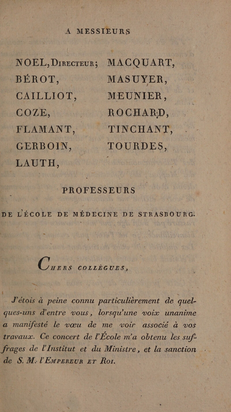 A MESSIEURS NOEL, Drrecreur; MACQUART, -_BÉROT, MASUYER, CAILLIOT, MEUNIER, COZE ui ROGCHARD, FLAMANT, TINCHANT, GERBOIN, TOURDES, LAUTH, l PROFESSEURS DE L'ÉCOLE DE MÉDECINE DE STRASBOURG: _ ii COLLÈGUES, : * J’étois à peine connu particulièrement de quel- ques-uns d'entre vous, lorsqu'une voix unanime a manifesté le vœu de me woir associé à vos travaux. Ce concert de l'École m'a obtenu les suf- frages de l'Institut et du Ministre, et la sanction