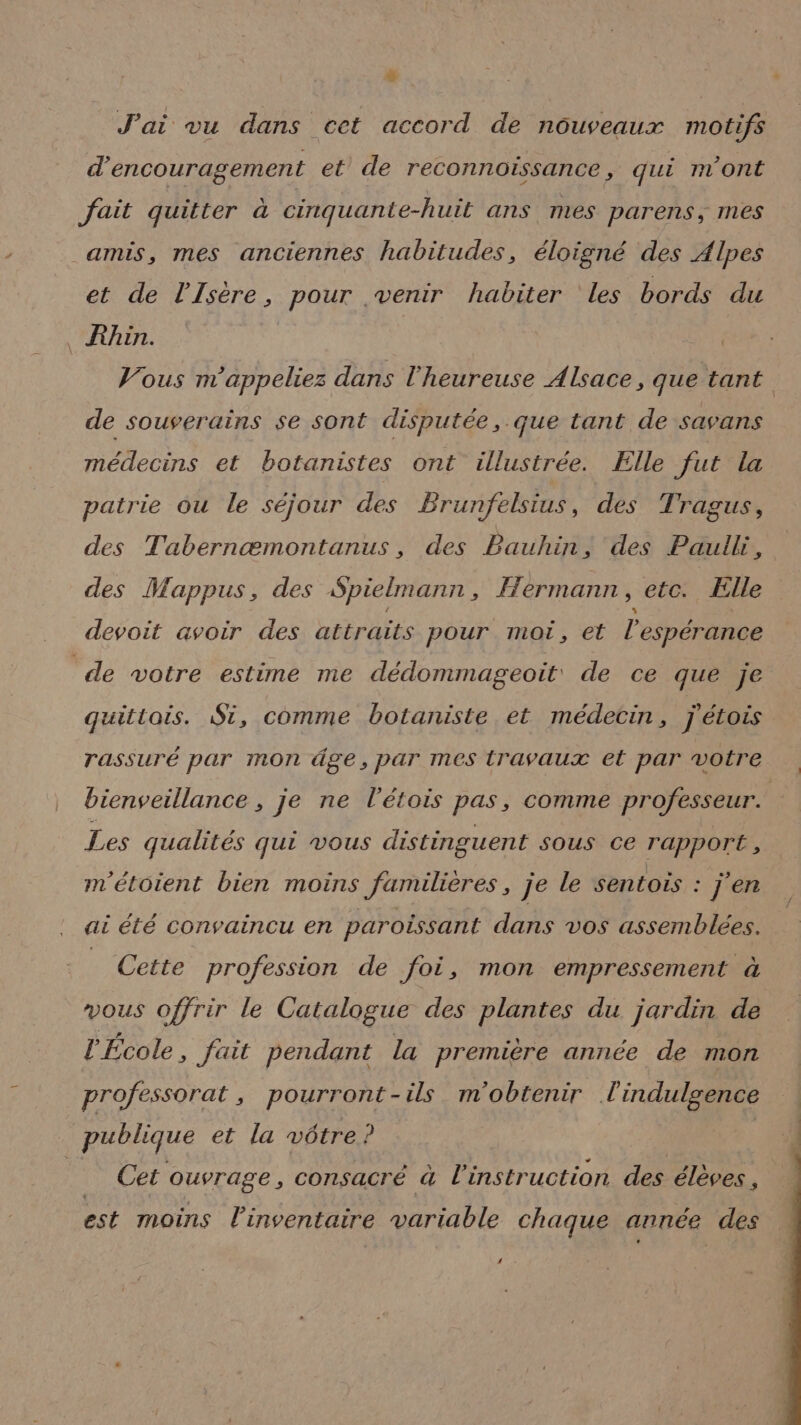 + . J'ai vu dans cet accord de nouveaux motifs d'encouragement et de reconnoïissance, qui m'ont fait quitter à cinquante-huit ans mes parens, mes amis, mes anciennes habitudes, éloigné des Alpes et de l'Isère, pour venir habiter les bords du Rhin. | Vous m'appeliez dans l'heureuse Alsace, que tant de souverains se sont disputée, que tant de savans médecins et botanistes ont illustrée. Elle Jut la patrie ou le séjour des Brunfelsius, des Tragus, des Tabernæmontanus, des Bauhin, des Paulli, des Mappus, des Spielmann, Hermann, etc. Elle devoit avoir des attraits pour moi, et l'espérance ‘de votre estime me dédommageoit de ce que je quittais. St, comme botaniste et médecin, jétois rassuré par mon âge, par mes travaux et par votre bienveillance , je ne l'étois pas, comme professeur. Les qualités qui vous distinguent SOUS Ce rapport, m'étoient bien moins familières, je le sentois : j'en at été convaincu en paroissant dans vos assemblées. _ Cette profession de foi, mon empressement à vous offrir le Catalogue des plantes du jardin de l'École, fait pendant la première année de mon professorat , pourront-ils m'obtenir l'indulsence publique et la vôtre? | ME bol 22 ouvrage , consacré à l'instruction des élèves , est moins l'inventaire variable chaque année des