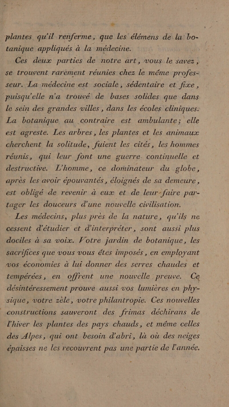 LS plantes qu'il renferme, que les élémens de la bo- tanique appliqués à la médecine. Ces deux parties de notre art, vous le savez, se trouvent rarement réunies chez le méme profes- seur. La médecine est sociale, sédentaire et fixe, puisqu'elle n'a trouvé de bases solides que dans le sein des grandes villes, dans les écoles cliniques. La botanique au contraire est ambulante; elle est agreste. Les arbres, Les plantes et les animaux _ cherchent la solitude, fuient les cités , les hommes réunis, qui leur font une guerre. continuelle et destructive. L'homme, ce dorminateur du globe, après les avoir épouvantés, éloignés de sa demeure, est obligé de revenir à eux et de leur-faire par- tager les douceurs d’une nouvelle civilisation: Les médecins, plus près de La nature, qu'ils ne cessent d'étudier et d'interpréter, sont aussi plus dociles à sa voix. Votre jardin de botanique, les sacrifices que vous vous étes imposés, en employant vos économies à lui donner des serres chaudes et tempérées, en offrent une nouvelle preuve. Ce désintéressement prouve aussi vos lumières en phy- sique, votre zéle, votre philantropie. Ces nouvelles constructions sauveront des frimas déchirans de l'hiver Les plantes des pays chauds, et méme celles des Alpes, qui ont besoin d’'abri, là où des neiges épaisses ne les recouvrent pas une partie de l'année. »