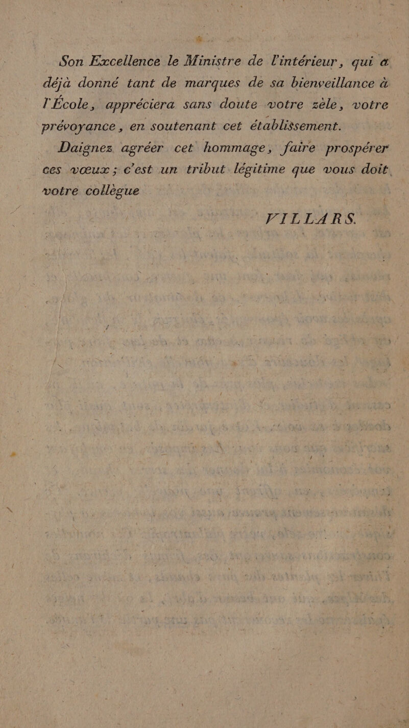Son Excellence le Ministre de l'intérieur, qui &amp; déjà donné tant de marques de sa bienveillance à l'École, appréciera sans doute votre zele, votre prévoyance, en soutenant cet établissement. Daignez agréer cet hommage, faire prospérer ces vœux; c'est un tribut légitime que vous doit. voire collègue VILLARS.