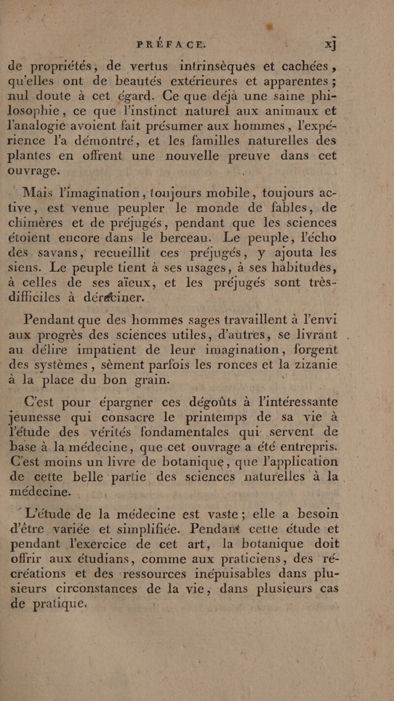 de propriétés ; de vertus intrinsèqués et cachées, qu'elles ont de beautés extérieures et apparentes ; nul doute à cet égard. Ce que déjà une saine phi- losophie, ce que l'instinct naturel aux animaux et l'analogié avoient fait présumer aux hommes, l’expé- rience l’a démontré, et les familles naturelles des plantes en offrent une nouvelle preuve dans cet ouvrage. L : Mais l'imagination , toujours mobile, toujours ac- tive, est venue peupler le monde de fables, de chimères et de préjugés, pendant que les sciences étoient encore dans le berceau. Le peuple, l'écho des. savans, recueillit ces préjugés, y ajouta les siens. Le peuple tient à ses usages, à ses habitudes, à celles de ses aïeux, et les préjugés sont très- difhciles à dérétiner. Pendant que des hommes sages travaillent à l’envi aux progrès des sciences utiles, d’autres, se livrant au délire impatient de leur imagination, forgent des systèmes , sèment parfois les ronces et la zizanie à la place du bon grain. C'est pour épargner ces dégoûts à l'intéressante Jeunesse qui consacre le printemps de sa vie à l'étude des vérités fondamentales qui: servent de base à la médecine, que cet ouvrage a été entrepris. Césmoins ur livre de botanique, que l'application de cette belle partie des sciences naturelles à la. médecine. . L'étude de la médecine est vaste; elle a besoin d'être variée et simplifiée. Pendant cette étude et pendant lexercice de cet art, la botanique doit offrir aux étudians, comme aux praticiens, des ré- créations et des ressources inépuisables dans plu- sieurs circonstances de la vie; dans plusieurs cas de pratique. |