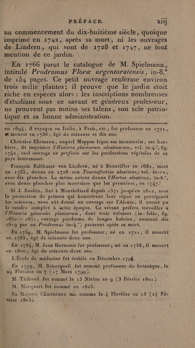 au commencement du dix-huitième siècle, quoique imprimé en 1742, après sa mort, ni les ouvrages de Lindern, qui sont de 1728 et 17 47, ne font mention de ce jardin. : En 1766 parut le batubené de M. Spielmann, bte Prodromus Floræ argentoratensis, in-8.° de 154 pages. Ce petit ouvrage renferme environ trois mille plantes ; il prouve que le jardin étoit riche en espèces alors : les inscriptions nombreuses d’étudians sous ce savant et généreux professeur, ne prouvent pas moins ses talens , son zéle patrio- tique et sa bonne administration. en 1694 ; il voyagea en Italie, à Paris, etc.; fut professeur en IMOX, et mourut en 1736, âgé de soixante et dix ans. - Christian Ehrmann, auquel Mappus légua ses manuscrits, ses her- biers, fit imprimer l’Æistoria plantarum alsaticarum , vol. in-4.°, bg. 1742, seul ouvrage ex professo sur les productions végétales de ce pays intéressant. Francois Baithasar von Liudern, né à Bouxviller en 1682, mort en 1955, donna en 1728 son T'ournefortius alsaticus, vol. in-r2, avec dix planches. Le même auteur donna l’Aortus alsaticus, in-8.°, avec douze planches plus mauvaises que les premières, en 19477 Si J. Bauhin, fixé à Montbéliard depuis 1591 jusqu’en 1612, sous la protection de princes qui honorèrent leur règne en protégeant les sciènces, nous eût donné un ouvrage sur l'Alsace, il auroit pu le rendre complet à çette époque. Ce savant préféra travailler à VAistoria generalis plantarum , dont trois volumes (in-folio, fig. 1650 — 1651, ouvrage posthume de longue haleine, annoncé .dès 161 ar un Prodromus in-4.° arurent après sa mort. 9 P P En 1759» M. Spielmanu fut EE ne né en 1721, il mourut en 1983, âgé de soixante-deux ans. En 1584, M. Jean Hermann fut professeur; né en 1738, il mourut en 1800, âgé de soixante-deux ans. L'École de médecine fut établie en Décembre 17c4. En 1799, M. Brisorgueil fut nommé professeur de botanique, le 29 Pluviôse au 9 (179 Mars 1799). M. Thibaud fut nommé le 13 Nivôse an 9 (3 Février r801 ). M. Macquart fut nommé eu 1803. Sa. Mujesté l'Éureneur me nomma le à Pluviôse an 13 (24 Fé- vrier 1809).