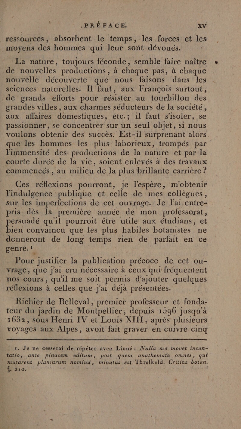 / ñ k ressources, absorbent le temps, les forces et les moyens des hommes qui ‘leur sont dévoués. < La nature, toujours féconde, semble faire naître de nouvelles productions, à chaque pas, à chaque nouvelle découverte que nous faisons dans les sciences naturelles. Il faut, aux François surtout, de grands eflorts pour résister au tourbillon des grandes villes , aux charmes séducteurs de la société, aux affaires domestiques, etc.; 1l faut s'isoler, se passionner, se concentrer sur un seul objet, si nous voulons obtenir des succès. Est-1l surprenant alors. que les hommes les plus laborieux, trompés par limmensité des productions de la nature et par la courte durée de la vie, soient enlevés à des travaux commencés , au milieu de la plus brillante carrière ? Ces réflexions pourront, je l’espère, m'obtenir lindulgence publique et celle de mes collègues, sur les imperfections de cet ouvrage. Je l'ai entre- pris. dès la première année de mon professorat, persuadé qu'il pourroit être utile aux étudians, et bien convaincu que les plus habiles botanistes ne donneront de long temps rien de parfait en ce NeenrTe: Pour justifier la publication | précoce de cet ou- vrage, que Jai cru nécessaire à ceux qui fréquentent nos cours , qu'il me soit perrnis d'ajouter quelques réflexions à celles que Jai déjà présentées. Richier de Belleval, premier professeur et fonda- teur du jardin de Montpellier, depuis 1296 ] jusqu’à 3652, sous Henri IV et Louis XIII, après plusieurs voyages aux Alpes, avoit fait graver en cuivré cinq 1. Je ne cesserai de répéter avec Linné: Vuila me movet incar- tatio, anle pinacem editum, post quem anathemate omnes, qué mutarent planterum nomind, minalus est Threlkeld. Crriica botan. . 210.