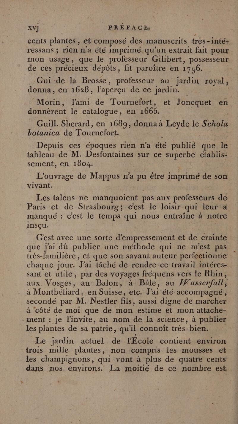 cents plantes ) et composé des. manuscrits très - inté+ ressans ; rien na été imprimé qu'un extrait fait pour mon usage, que le professeur Gilibert, possesseur de ces précieux dépôts, fit paroître en 1 746. Gui -de la Brosse, professeur au jardin royal, donna, en 1628, l'aperçu de ce Jardin. | Morin, l'ami de Tournefort, et Joncquet en. donnèrent le catalogue, en 1665. Guill. Sherard, en 1689, donna à Leyde le Se botanica de SARA Depuis ces époques rien n’a été publié que le tableau de M. Desfontaines sur ce superbe établis- sement, en 1604. | L'ouvrage de Mappus n'a pu être imprimé de son vivant. - Les talens ne manquoient pas aux professeurs de Paris et de Strasbourg; c’est le loisir qui leur à manqué : c’est le temps qui nous entraîne à notre ansçu. G'est avec une sorte d’empressement et de crainte que J'ai dù publier une méthode qui ne m'est pas très-familière, et que son savant auteur perfectionne chaque jour. J'ai tâché de rendre ce travail intéres- sant et utile, par des voyages fréquens vers le Khin, aux, Vosges, au Balon, à Bâle, au Æasser/fall, à Montbéliard, en Suisse, etc. J'ai été accompagné, secondé par M. Nestler fils, aussi digne de marcher à côté de moi que de mon estime et mon attache- ment : je l'invite, au nom de la science, à publier les plantes de sa patrie, qu'il connoît très-bien. , Le jardin actuel de l'Ecole contient environ trois mille plantes, non compris les mousses et les champignons, qui vont à plus de quatre cents dans nos. environs. La moitié de ce nombre est,