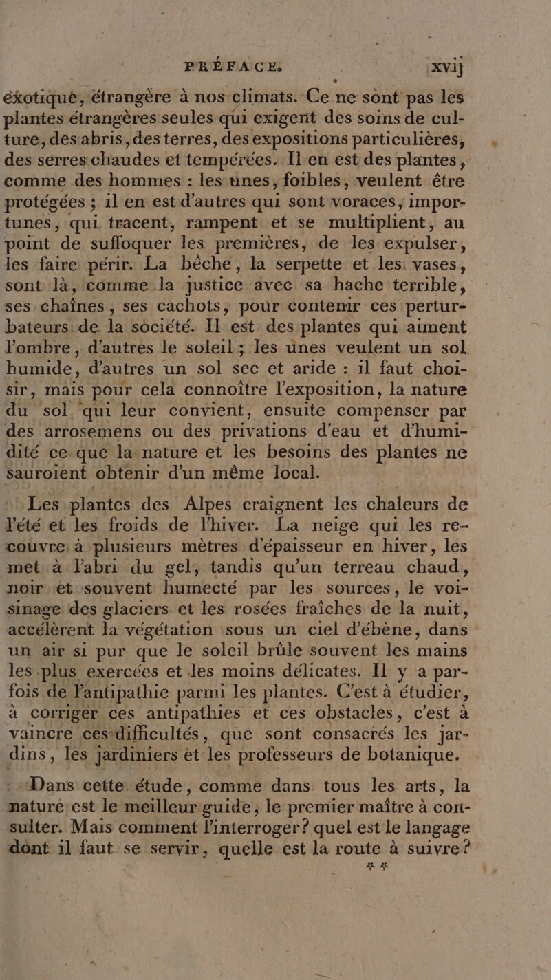 exotique, ‘étrangère à nos climats. Gene sont pas les plantes étrangères seules qui exigent des soins de cul- ture, desabris, des terres, des expositions particulières, des! seresohaudes et tempérées. Îl en est des plantes , comme des hommes : les unes, foibles, veulent être protégées ; 1l en est d’autres qui sont voraces, impor- tunes, qui tracent, rampent et se multiplient, au point de suffoquer les premières, de les expulser, les faire périr. La bèche, la serpette et les. vases, sont là, comme la justice avec sa hache terrible, ses chaînes, ses cachots, pour contenir ces pertur- bateurs:de. la société. Il est des plantes qui aiment l'ombre , d’autres le soleil; les unes veulent un sol humide, d'autres un sol sec et aride : 1l faut choi- sir, Mais pour cela connoïtre l'exposition, la nature du sol qui leur convient, ensuite compenser par des arrosemens ou des privations d'eau et d’humi- dité ce que la nature et les besoins des plantes ne Sauroient obtenir d'un même local. | Les plantes des Alpes craignent les chaleurs de l'été: eë les froids. de l'hiver. La neige qui les re- couvre: à plusieurs mètres d'épaisseur en hiver, les met à l'abri du gel, tandis qu'un terreau chaud, noir et souvent humecté par les sources, le voie sinage des glaciers. et les rosées fraîches de la nuit, accélèrent la végétation sous un ciel d’ébène, dans un air si pur que le soleil brüle souvent les mains les.plus exercées et les moins délicates. Il y a par- fois de l'antipathie parmi les plantes. C'est à étudier ; à corriger ces antipathies et ces obstacles, c'est à vaincre ces*difhcultés, que sont consacrés les jar- dins , les jardiniers et les professeurs de botanique. Dans cette étude, comme dans tous les arts, la mature est le meilleur guide ; le premier maître à con- sulter. Mais comment l'interroger ? quel est le langage dont il faut se servir, quelle est la route à suivre 2t e A2 ï