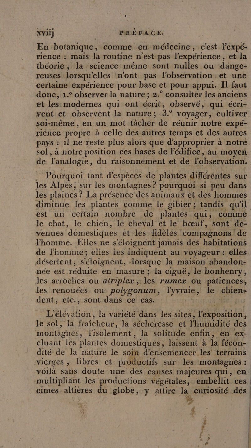 En botanique, comme en médecine, c'est l'expé- rence : mais la routine n'est pas l'expérience, et la théorie , la science même sont nulles ou dange- reuses lorsqu'elles n'ont pas l'observation et une certaine expérience pour base et pour appui. Il faut donc, 1.° observer la nature; 2.° consulter les anciens et les: modernes qui ont écrit, observé, qui éeri- vent et observent la nature; (3.9 voyager, cultiver soi-même , en un mot tâcher de réunir notre expé- rience propre à celle des autres temps et des autres pays : 1l ne reste plus alors que d'approprier à notre sol, à notre position ces bases de l'édifice, au moyen de l'analogie du raisonnement et de l'observation. Pourquoi tant d'espèces de plantes différéntes sur les Alpés, sur les montagnes ? pourquoi si peu dans les plaines ? La présence des animaux et des hommes diminue les plantes comme le gibier ; tandis qu'il est un certain nombre de plantes qui, comme le chat, le chien, lé cheval et le bœuf, sont de- venues ‘domestiques et les fidèles compagnons ! de Jhomme. Elles ne s’éloignent ] jamais des habitations de J'homme; elles les indiquent au voyageur : elles désertent ; Éloianént, lorsque la maison abandon- née est réduite en masure ; la ciguë, le bonhenry, les arroches ou atriplex ;: les rurnex ou patiences, les renouées ou polygonum, see le der dent, etc., sont dans ce cas. L'élévation, la variété dans les sites, anl Je sol, la fée la sécheresse et lhumidité des nontghes : l'isolement , la solitude enfin, en ex- cluant les plantes domestiques, laissent à la fécon- dité de la nature le soin d'ensemencer les terrains vierges , libres et productifs sur les montagnes : voilà sans doute une des causes majeures qui, en multipliant les productions végétales, embellit ces cimes altières du globe, y attire la curiosité dés # | | | | } 4
