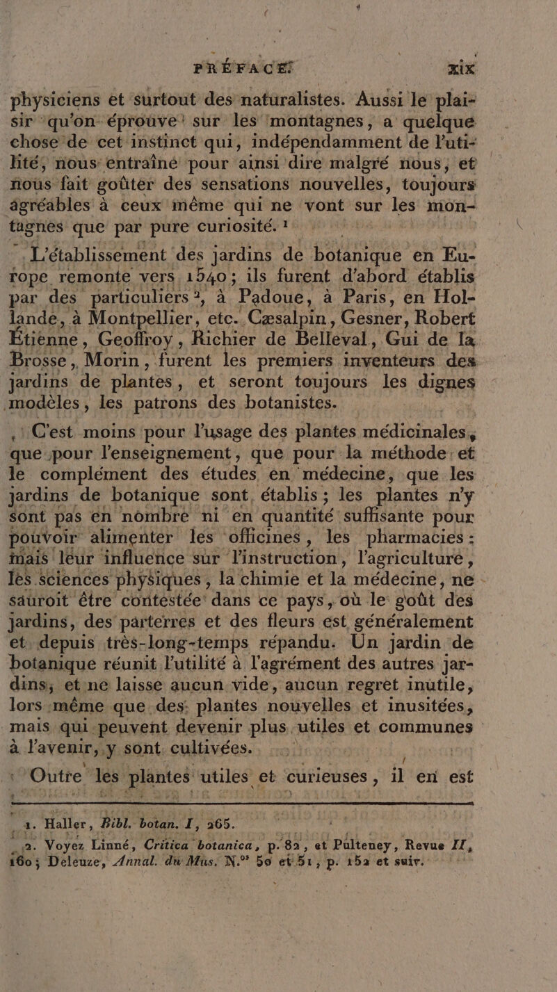 physiciens et surtout des naturalistes. Aussi le plai- sir qu'on éprouve! sur les montagnes, a: quelque chose de cet instinct qui, indépendamment de Futi- hté, nous: entraîné pour ainsi dire malgré nous, et nous fait goûter des sensations nouvelles, toujours âgréables à ceux même qui ne vont sur les mion- HHbRes que par pure curiosité. ! vs *, L'établissement des jardins de poune en Eu- rope. remonte vers 1940 ; : ils furent d’abord établis par des particuliers 2 à Padoue, à Paris, en Hol- lande, à Montpellier, etc. Cæsalpin, Gesner, Robert Étienne, Geoffroy , Richier de Belleval, Ch de la Brosse, Mon. furent les premiers inventéurs des jardins de plantes , et seront toujours les dignes modèles, les patrons des botanistes. C'est moins pour l'usage des plantes éd binaasts que &gt;pour l'enseignement, que pour la méthode: et le complément des études én médecine, que les jardins de botanique sont, établis; les plantes n’y sont pas en nombre ni ‘en quantité sufhisante pour pouvoir alimenter les officines, les pharmacies : fais leur influence sur stat ons, l'agriculture , es : sciences physiques : , la chimie et la médecine, ne. sauroit être contestée’ dans ce pays, où le goût ‘des jardins, des parterres et des fleurs est généralement et, depuis itrès- Jong-temps répandu: Un jardin de botanique réunit l'utilité à l'agrément des autres Jar- dins, et ne laisse aucun vide, aucun regret inûtile, lors même que des: plantes nouvelles et inusitées, mais qui.peuvent devenir plus utiles et communes à l'avenir, y sont. cultivées. | Outre ee plantes ques et curieuses , il en est . Haller, Bibl. Pour. 1, 265. : 2. ANR Linné, Créita botanica, p ‘82, et Pulteney, Revue IT, 160 ; Deleuze, Annal. du Mus. N:° 59 et 51, p: 152 et suir. |