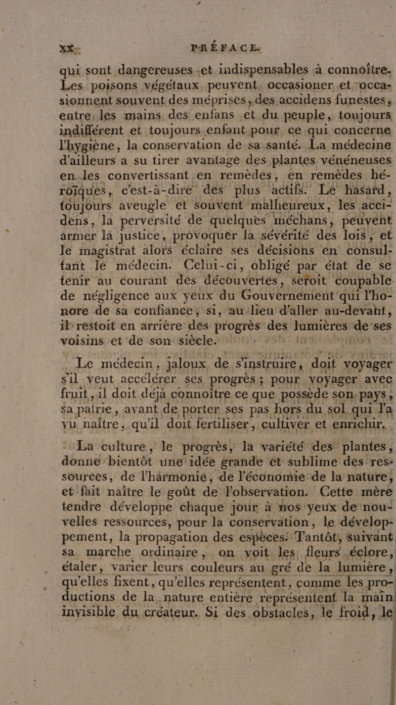 . qui sont dangereuses et indispensables à connoître. Les poisons végétaux peuvent, occasioner et -OCCa- sionnent souvent des méprises ; des accidens funestes, entre. les mains, des enfans et du peuple, toujours indifférent et toujours. enfant pour ce qui concerne l'hygiène, la conservation de sa santé. La médecine d'ailleurs a su tirer avantage des plantes vénéneuses en.les convertissant .en Lenicaess en remèdes hé- roïques, c'est-à-dire des plus actifs. Le hasard, toujours aveugle et souvent malheureux, les acci- dens, la perversité de quelques méchans, peuvent armer là justice, provoquer la sévérité des lois, et le magistrat alors éclaire ses décisions en consul- fant le médecin. Celui-ci, obligé par état de se tenir au courant dés découvertes, seroit coupable de négligence aux ÿeux du Gouvernement qui l’ho- nore de sa confiance ; si, au lieu d'aller au-devant, il restoit en arrière dés progrès’ des Re de’ses voisins et de son: siècle. 1: 0 ia 169 Le médecin, jaloux de S'instruire, doit voyager sil veut accélérer ses progrès ; ; pOur voyager avec fruit, 11 doit déjà connoïtre ce que possède son, pays, sa pairie, avant de porter ses pas, hors du sol qui Ja vu naître, qu'il doit fertiliser, cultiver et enrichir. La culture, le progrès, la variété des! plantes, donne bientôt une idée grande et sublime des res: sources, de l'harmonie, de l'économie de la nature, et fait naître le goût de l'observation. Cette mère tendre développe chaque jour à nos yeux de nou- velles ressources, pour la conservation, le dévelop- pement, la propagation des espèces. IParitôfs suivant sa marche ordinaire, on voit. les fleurs . éclore, étaler, varier leurs couleurs au gré de la lumière , n qu'elles fixent, qu’elles représentent, comme les pro- ductions de la nature entière représentent la main ARTISAN, du créateur. Si des obstacles, le froid, le