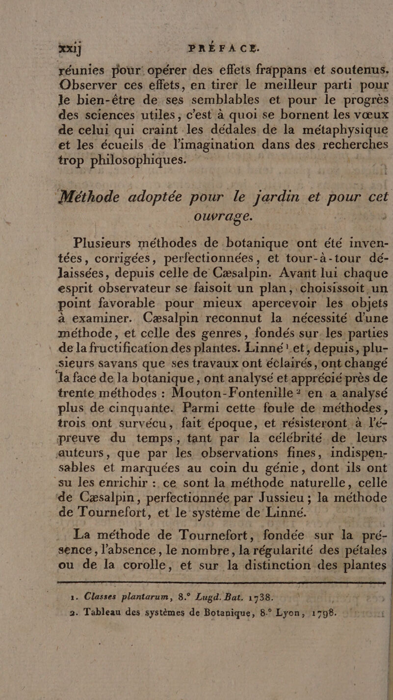 réunies pour: opérer des effets fräppans et soutenus. Observer ces effets, en tirer le meilleur parti pour le bien-être de ses semblables et pour le progrès des sciences utiles, c'est à quoi se bornent les vœux de celui qui craint les dédales de la métaphysique et les écueils de l'imagination dans des recherches trop “at ee ÿ ke “Méthode adoptée pour le jardin et poux cet ouvrage. Plusieurs méthodes de botanique ont été inven- tées, corrigées, perfectionnées, et tour-à-tour dé- laissées, depuis celle de Cæsalpin. Avant lui chaque esprit observateur se faisoit un plan, choisissoit un point favorable pour mieux apercevoir les objets à examiner. Cæsalpin reconnut la nécessité d'une méthode, et celle des genres, fondés sur. les parties dela fructificationdes plantes. Linné.et;, depuis, plu- -SIeurs savans que ses travaux ont éclairés, ont changé ‘la face de la botanique, ont analysé et apprécié près de trente méthodes : Mouton-Fontenille ? en a analysé plus de cinquante. Parmi cette foule de méthodes, trois ont survécu, fait époque, et résisteront à V'é- preuve du temps, tant par la célébrité de leurs auteurs, que par les observations fines, indispen:- sables et marquées au coin du génie, dont ils ont su les enrichir : ce sont la méthode naturelle, celle de Cæsalpin, perfectionnée par Jussieu ; la méthode de Tournefort, et le système de: Linneé. La méthode de Tournefort, fondée sur la pré- sence , l’absence, le nombre, la régularité des pétales ou de la corole: et sur k distinction be plantes | 2. Classes FR ROU 8.° Lugd. Bat. 1738. em