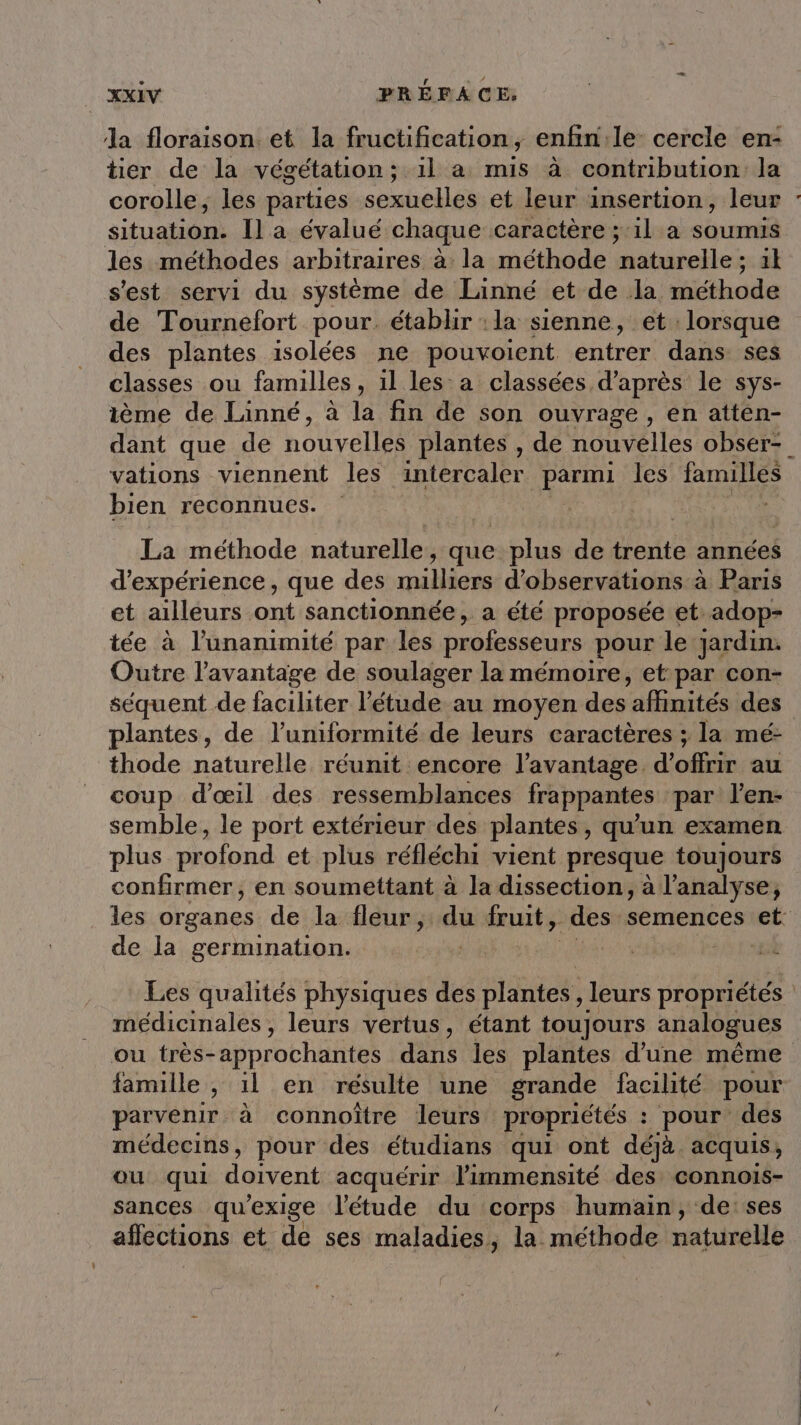 la floraison et la fructification, enfin:le- cercle en- tier de la végétation; 1l à mis à contribution: la situation. Îl a évalué chaque caractère ; 11 a soumis les méthodes arbitraires à la méthode Mibiielles il s'est servi du système de Linné et de la méthode de Tournefort pour. établir :la sienne, et lorsque des plantes isolées ne pouvoient entrer dans ses classes ou familles , il les a classées d’après le sys- ième de Linné, à la fin de son ouvrage, en atten- vations viennent les intercaler Ro les familles bien reconnues. | La méthode naturelle, que plus de trente années d'expérience, que des milliers d'observations à Paris et ailleurs ont sanctionnée, a été proposée et adop- tée à l'unanimité par les professeurs pour le Jardin. Outre l'avantage de soulager la mémoire, et par con- séquent de faciliter l'étude au moyen des ‘affinités des plantes, de l’uniformité de leurs caractères ; la mé- thode naturelle réunit encore l'avantage. d'offrir au coup d'œil des ressemblances frappantes par l’en- semble, le port extérieur des plantes, qu’un examen plus profond et plus réfléchi vient presque toujours confirmer, en soumettant à la dissection, à l'analyse, de la germination. Les qualités physiques des plantes, leurs propriétés médicinales, leurs vertus, étant toujours analogues ou très-approchantes dans les plantes d’une même parvenir à connoïtre leurs propriétés : pour des médecins, pour des étudians qui ont déjà acquis, ou qui doivent acquérir limmensité des connois- sances qu'exige l'étude du corps humain, de:ses affections et de ses maladies, la méthode naturelle