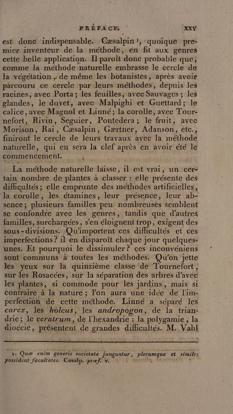 est donc indispensable. Cæsalpin 1, quoique pre- mier inventeur de la méthode, en fit aux genres cette belle application: Il paroît donc probable que; comme Ja méthode naturelle embrasse le cercle de la végétation , de même les botanistes, après avoir parcouru ce cercle par leurs méthodes , depuis les racines, avec Porta; les feuilles, avec Sauvages ; les élandes: le duvet, avec Malpighi et Guettard; le calice , avec Mienol et Lainné; la corolle, avec Tour- nefort, Rivin, Seguier, Pontedera ; le at avec Morison: nu , Cæsalpin, Gærtner, À son etc., finiront le cercle de leurs travaux avec la méthode naturelle, qui en sera la CEA après en avoir été le commencement. | A La éthode Ale laisse, ll est vrai, un cer- tain nombre de plantes à classer : elle présente des difficultés; elle emprunte des méthodes artificielles, ‘la corolle, les étamines, leur présence, leur ab- sence; plusieurs familles peu nombreusés semblent se confondre avec les genres, tandis que d’autres familles, surchargées, s’en éloignent trop, exigent des Sous - dimisions. Qu'importent ces dificultés et ces imperfections ? il en disparoît chaque ; jour quelques- unes. Et pourquoi le dissimuler? ces inconvéniens sont communs à toutes les méthodes. Qu'on Jette les yeux sur la quinzième classe ‘de Tournefort, sur les Rosacces, sur la séparation des arbres d'avec les plantes, si Lobhoté pour les jardins, mais si contraire à la nature ; l’on aura une idée de l'im- perfection de cette méthode. Linné a séparé les carex, les holcus, les andropogon, de la trian- drie; le veratrum, de l'hexandrie : la polygamie , la dioécie, présentent de grandes difficultés. M. Vahl Ve 24