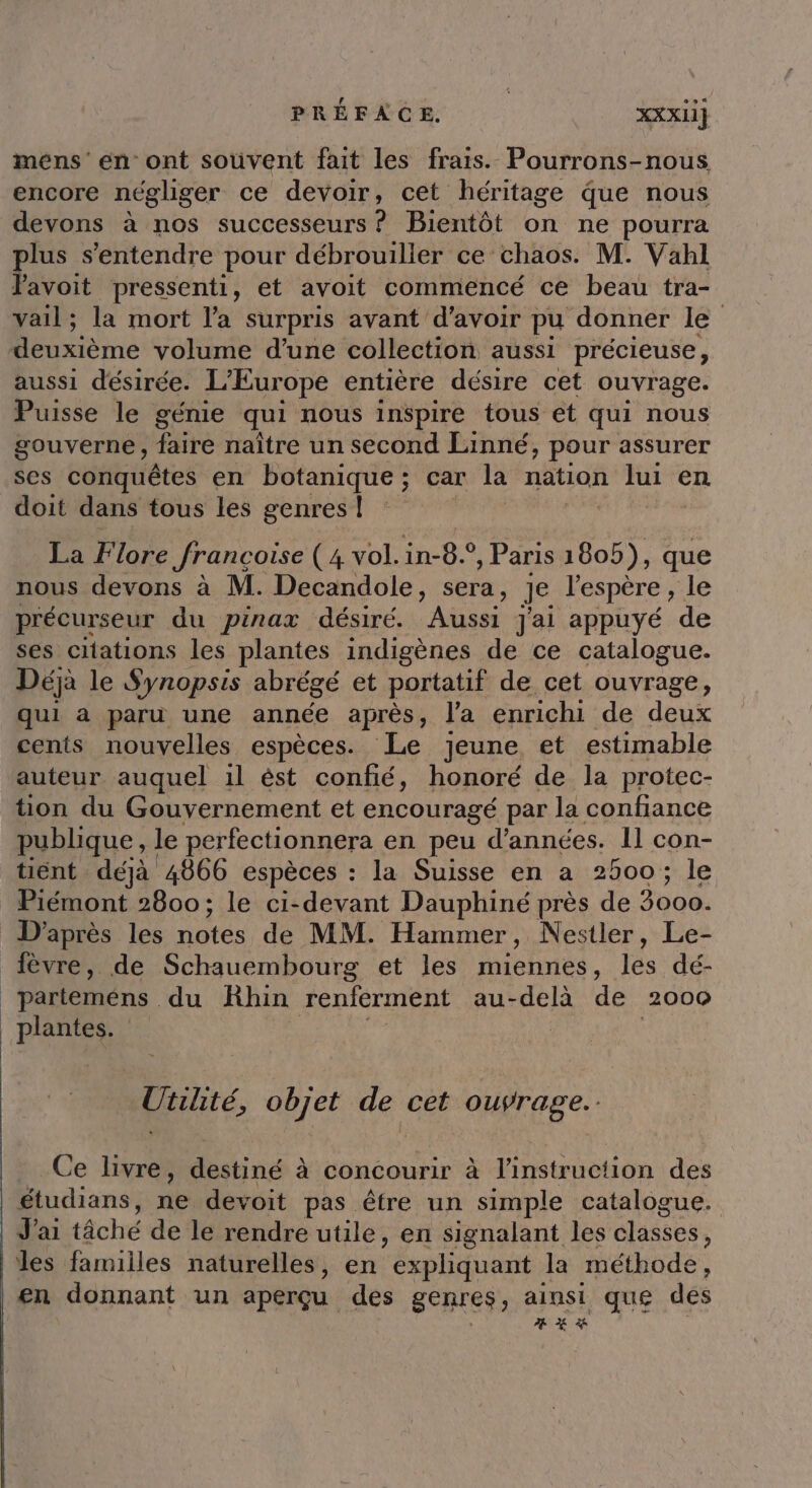 mens’ en ont souvent fait les frais. Pourrons-nous encore négliger ce devoir, cet héritage que nous devons à nos successeurs ? Bientôt on ne pourra plus s'entendre pour débrouiller ce chaos. M. Vahl Pavoit pressenti, et avoit commencé ce beau tra- vail; la mort l'a surpris avant d’avoir pu donner le deuxième volume d’une collection aussi précieuse, aussi désirée. L'Europe entière désire cet ouvrage. Puisse le génie qui nous inspire tous et qui nous gouverne, faire naître un second Linné, pour assurer ses conquêtes en botanique; car la nation lui en doit dans tous les genres! La Flore françoise (4 vol. in-8.° , Paris 1805), que nous devons à M. Decandole, sera, Je l'espère , 516 précurseur du pinax désiré. Aüssi J'ai appuyé de ses citations les plantes indigènes de ce catalogue. Déjà le Synopsis abrégé et portatif de cet ouvrage, qui a paru une année après, l'a enrichi de deux cents nouvelles espèces. Le Jeune et estimable auteur. auquel il ést confié, honoré de la protec- tion du Gouvernement et encouragé par la confiance publique, le perfectionnera en peu d'années. Il con- tient déjà 4866 espèces : la Suisse en a 2500; le Piémont 2800; le ci-devant Dauphiné près de 3000. D'après les notes de MM. Hammer, Nestler, Le- fèvre, de Schauembourg et les miennes, les dé- _parteméns du Rhin renferment au-delà de 2000 PRE Utilité, objet de cet ouÿrage. Ce livre, dbstiné à concourir à Wien TOH De dés étudians, re devoit pas être un simple catalogue. J'ai tâché de le rendre utile, en signalant les classes , les familles naturelles, en expliquant la méthode en donnant un aperçu. des genres ; ainsi que des % % &amp;