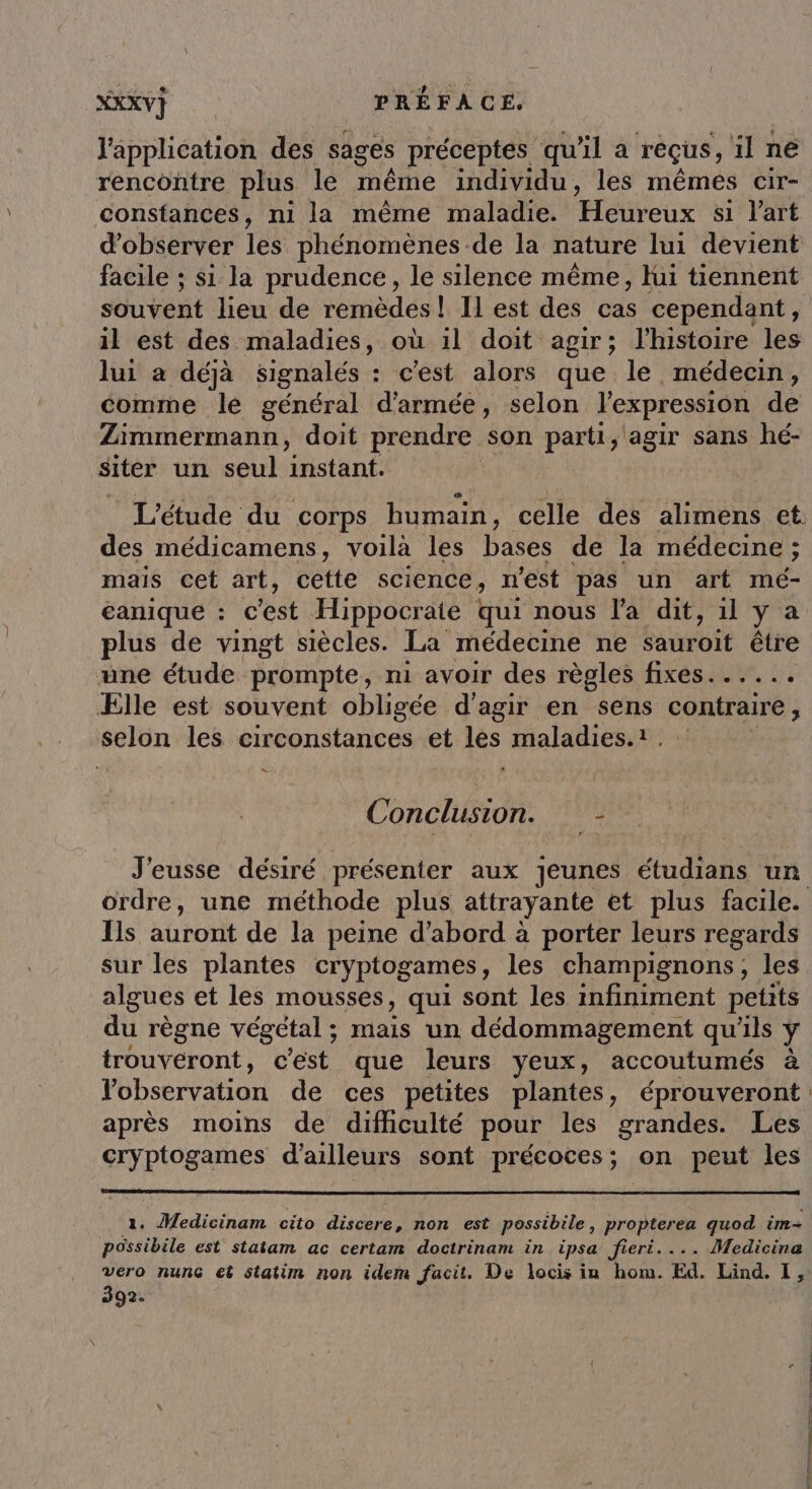 CXXXV} PRÉFACE, l'application des sages préceptes qu'il à rêçus, il ne rencontre plus le même individu, les mêmes cir- Constances, ni la même maladie. Pets si l’art d'observer les phénomènes de la nature lui devient facile ; si la prudence, le silence même, lui tiennent souvent lieu de remèdes ! Il est des cas cependant, il est des maladies, où il doit agir; l'histoire les lui a déjà signalés : c’est alors que le médecin, comme le général d'armée, selon l'expression de Zimmermann, doit prendre son parti, agir sans hé- siter un seul instant. | L'étude du corps humain, celle des alimens et des médicamens, voilà les bases de la médecine ; mais cet art, cette science, n'est pas un art mé- eanique : c'est Hippocraie qui nous l'a dit, 1l y à plus de vingt siècles. La médecine ne sauroit être une étude prompte, ni avoir des règles fixes...... Ælle est souvent obligée d'agir en sens contraire ; selon les circonstances et les maladies.1 = Conclusion. : J'eusse désiré présenter aux jeunes Hudtañs un ordre, une méthode plus attrayante et plus facile. Ils auront de la peine d’abord à porter leurs regards sur les plantes cryptogames, les champignons, les algues et les mousses, qui sont les infiniment petits du règne végétal ; mais un dédommagement qu'ils ; trouvéront, c'est que leurs veux, accoutumés à Yobservation de ces petites plantes, éprouveront après moins de difliculté pour les grandes. Les cryptogames d'ailleurs sont précoces; on peut les 1. Medicinam cito Hrure non est possibile, propterea quod im possibile est statam ac certam doctrinam in ipsa Jfieri.... Medicina vero nunG et statim non idem facit. De locis in hom. Ed. Lind. 1, 392.