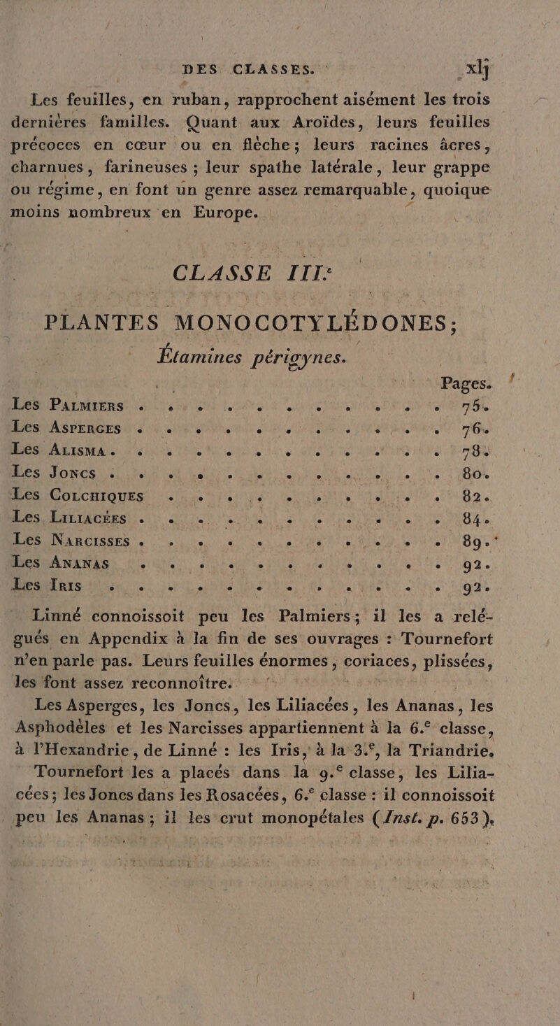 Les feuilles, en ruban, rapprochent aisément les trois dernières familles. Quant aux Aroïdes, leurs feuilles précoces en cœur ou en flèche; leurs racines âcres, Hartues: farineuses ; leur spathe latérale, leur grappe ou régime , en font un genre assez remarquable, quoique moins MO TART EU en Europe. CLASSE III: PLANTES MONOCOTY LÉDONES; Étamines périgynes. pe Pages. ‘ ets NL Sd Linda Lite Es 4 75% PR ASRERRES SE AR men REPAS HAE OR rtf A DR Mon LS Gt RG RES Pro LINE RAS NOR CT RE A ER ART RON POS PROS 17 À LRO A ne PROPRES ARRET PA D LS No eNE ae gr DÉS RCISSES , Li LU et D te L'iuTigo,* A Su SAT RUN lite srPoil ti 92. D De ro tbU RQ D Get nier ga Linné connoissoit peu les Palmiers; il les a relé- que en Appendix à la fin de ses ouvrages : Tournefort n’en parle pas. Leurs feuilles énormes , coriaces » plissées, les font assez reconnoître. Les Asperges, les Joncs, les Liliacées , les Ananas, les Asphodèles et les Narcisses appartiennent à la 6.° classe, à l’Hexandrie , de Linné : les Iris, à la 34°, la Triandrie, Tournefort les a placés dans. É 9.° classe, les Lilia- cées ; les Joncs dans les Rosacées, 6.° classe : il connoissoit peu les Ananas; il les crut monopétales (754 p. 653},