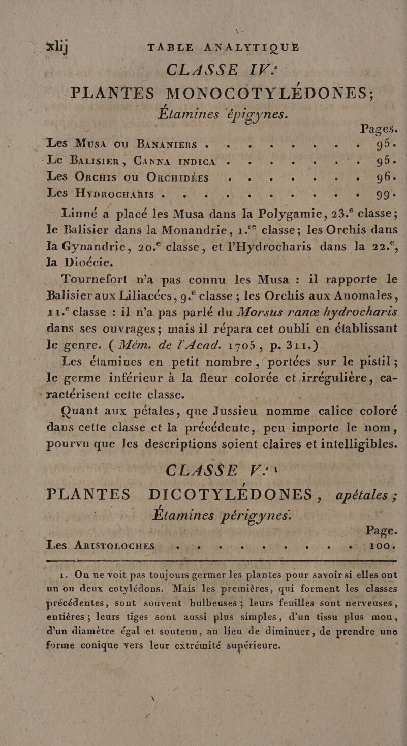 . \ . CLASSE IV: PLANTES MONOCOTYLÉDONES; Étamines épiaynes. à Pages. Des DIUSAT OU RANANTERS SN AU Ne Ve EN ONE LOS HE nRO pis CUS PORN NUS At NE TN ERE Linné à placé les Musa dans la Polygamie, 23.° classe; le Balisier dans la Monandrie, 1. classe; les Orchis dans la Gynandrie, 20.° classe, et l'Hydrocharis dans la 22°, la Dioécie. | Tournefort n’a pas connu les Musa : il rapporte le Balisier aux Liliacées, 9.° classe ; les Orchis aux Anomales, 11° classe : il n’a pas parlé du Morsus ranæ tels dans ses ouvrages; mais il répara cet oubli en établissant le genre. ( Mém. de l'Acad. 1705, p. 311.) Les étamiues en petit nombre ,’ portées sur le distilé le germe inférieur à la fleur colorée et.irrégulière, ca- ractérisent cette classe. | : Quant aux pétales, que Jussieu nomme calice coloré dans cette classe et la précédente, peu importe le nom, . pourvu que les descriptions soient claires et intelligibles. CLASSE V1 PLANTES DICOTYLÉDONES, apétales ; Étamines périgynes. | Page. Les AMÉTOHOUEESN PR Le as à 121 STADE . On ne voit pas toujours Serie les plantes pour savoir si die ont un ou deux cotylédons. Mais les premières, qui forment les classes précédentes, sont souvent bulbeuses ; leurs feuilles sont nerveuses, entières ; leurs tiges sont aussi plus simples, d’un tissu plus mou, d’un diamètre égal et soutenu, au lieu de diminuer, de prendre une forme conique vers leur extrémité supérieure.