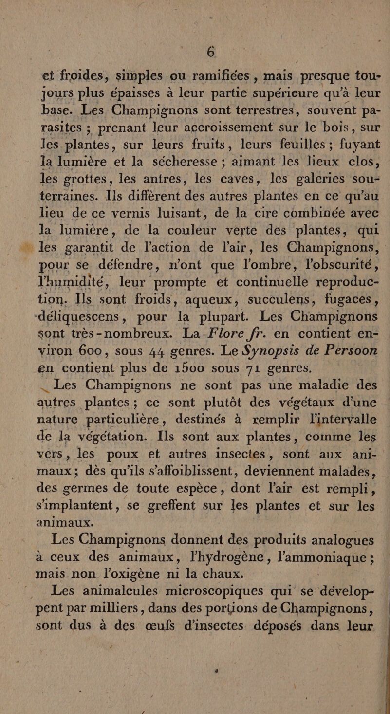 et froides, simples ou ramifiées , mais presque tou- jours plus épaisses à leur partie supérieure qu'à leur base. Les Champignons sont terrestres, souvent pa- rasites ; prenant leur accroissement sur le bois, sur les plantes, sur leurs fruits, leurs feuilles ; fuyant la lumière et la sécheresse ; aimant les lieux clos, les grottes, les antres, les caves, les galeries sou- terraines. Îls diffèrent des autres plantes en ce qu’au lieu de ce vernis luisant, de la cire combinée avec la lumière, de la couleur verte des plantes, qui pour se défendre, n'ont que l'omblié l'obscurité, l'humidité, leur prompte et continuelle reproduc- tion. Ils sont froids, aqueux, succulens, fugaces, sont très-nombreux. La Flore fr. en contient en- viron 600, sous 44 genres. Le Synopsis de Persoon en contient plus de 1500 sous 71 genres. _ Les Champignons ne sont pas une maladie des dutés plantes ; ce sont plutôt des végétaux d’une nature particulière, destinés à remplir l'intervalle de la végétation. Ils sont aux plantes, comme les vers, les poux et autres insectes, sont aux ani- maux; dès qu'ils s’affoiblissent, deviennent malades, des germes de toute espèce, déni l'air est rempli, s'implantent, se greflent sur les plantes et sur les animaux. Les Champignons donnent des produits analogues à ceux des animaux , l'hydrogène , l'ammoniaque ; mais non l'oxigène n1 la chaux. Les animalcules microscopiques qui se dévelop- sont dus à des œufs d'insectes déposés dans leur