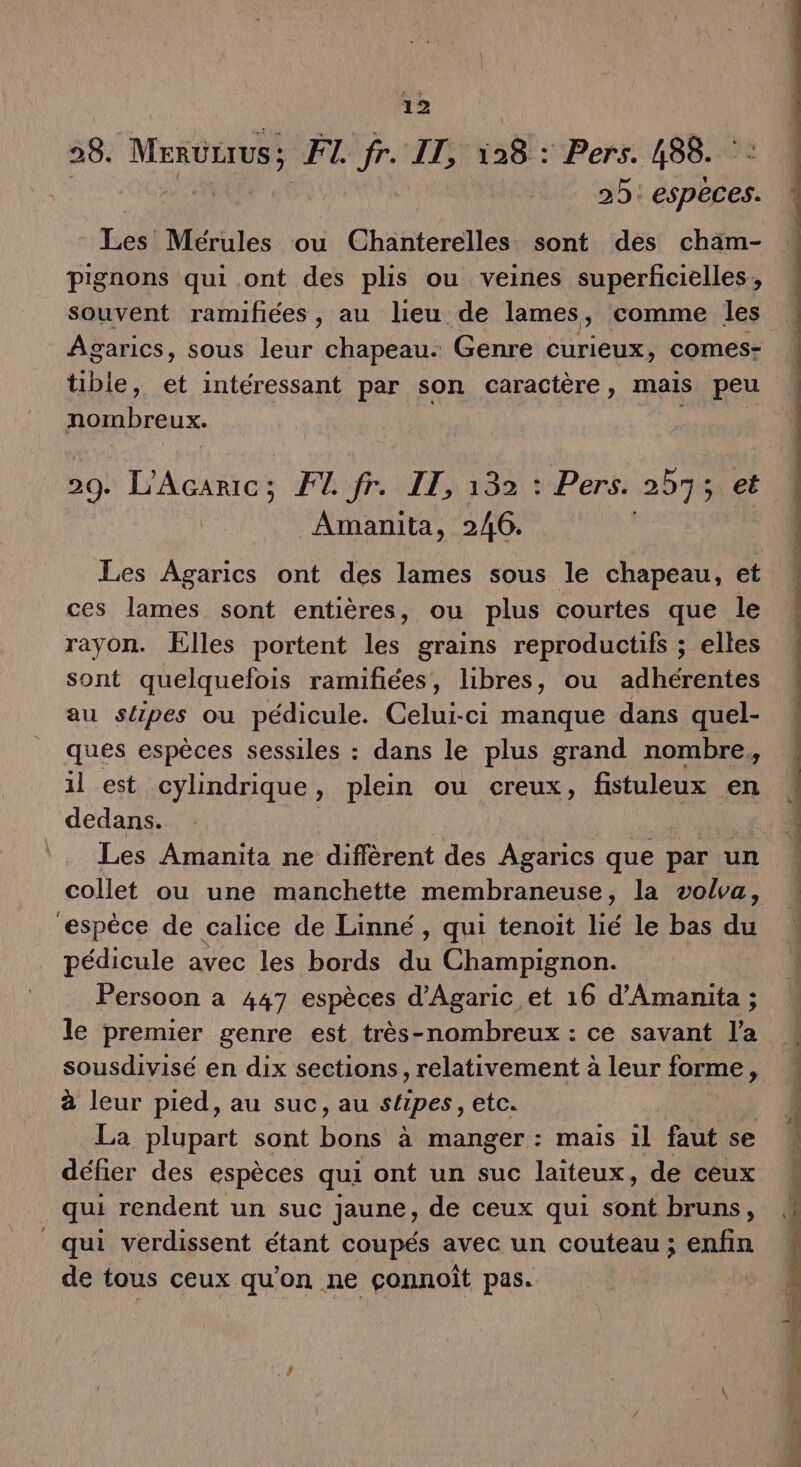 28. MerüLrus ; FI. fr. IT, a: Pers. 488. 25: espèces. ro Mérules ou Chanterelles sont des chäm- pignons qui ont des plis ou veines superficielles , souvent ramifiées , au lieu de lames, comme les Agarics, sous leur chapeau. Genre curieux, comes- tible, et intéressant par son caractère , mais peu nombreux. 29. L’Acaric:; F4 fr. IT, 132 : Pers. 2575 et Amanita, 246. 44 Les Agarics ont des lames sous le chapeau, et ces lames sont entières, ou plus courtes que le rayon. Elles portent les grains reproductifs ; elles sont quelquefois ramifñiées, libres, ou adhérentes au slipes ou pédicule. Celui-ci manque dans quel- ques espèces sessiles : dans le plus grand nombre, il est cylindrique, plein ou creux, fistuleux en dedans. Les Amanita ne diffèrent des fs que par un collet ou une manchette membraneuse, la volva, espèce de calice de Linné, qui tenoit lié le bas du pédicule avec les bords du Champignon. Persoon a 447 espèces d'Agaric et 16 d'Amanita ; le premier genre est très-nombreux : ce savant l'a sousdivisé en dix sections, relativement à leur forme À à leur pied, au suc, au stipes, etc. La plupart sont bôhs à manger : mais il faut se défier des espèces qui ont un suc laïteux, de ceux qui rendent un suc jaune, de ceux qui sont bruns, qui verdissent étant coupés avec un couteau; enfin de tous ceux qu'on ne çconnoîit pas.